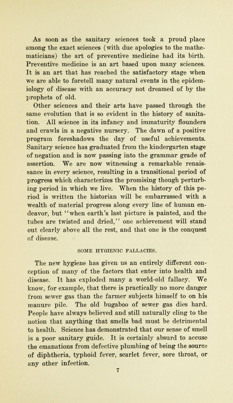 As soon as the sanitary sciences took a proud place among the exact sciences (with due apologies to the mathe- maticians) the art of preventive medicine had its birth. Preventive medicine is an art based upon many sciences. It is an art that has reached the satisfactory stage when we are able to foretell many natural events in the epidem- iology of disease with an accuracy not dreamed of by the prophets of old. Other sciences and their arts have passed through the same evolution that is so evident in the history of sanita- tion. All science in its infancy and immaturity flounders and crawls in a negative nursery. The dawn of a positive program foreshadows the day of useful achievements. Sanitary science has graduated from the kindergarten stage of negation and is now passing into the grammar grade of assertion. We are now witnessing a remarkable renais- sance in every science, resulting in a transitional period of progress which characterizes the promising though perturb- ing period in which we live. When the history of this pe- riod is written the historian will be embarrassed with a wealth of material progress along every line of human en- deavor, but when earth's last picture is painted, and the tubes are twisted and dried, one achievement will stand out clearly above all the rest, and that one is the conquest of disease. SOME HYGIENIC FALLACIES. The new hygiene has given us an entirely different con- ception of many of the factors that enter into health and disease. It has exploded many a world-old fallacy. We know, for example, that there is practically no more danger from sewer gas than the farmer subjects himself to on his manure pile. The old bugaboo of sewer gas dies hard. People have always believed and still naturally cling to the notion that anything that smells bad must be detrimental to health. Science has demonstrated that our sense of smell is a poor sanitary guide. It is certainly absurd to accuse the emanations from defective plumbing of being the source of diphtheria, typhoid fever, scarlet fever, sore throat, or any other infection.