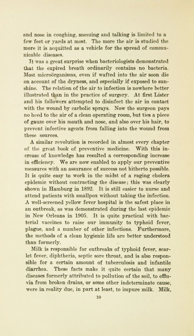 and nose in coughing, sneezing and talking is limited to a few feet or yards at most. The more the air is studied the more it is acquitted as a vehicle for the spread of commu- nicable diseases. Tt was a great surprise when bacteriologists demonstrated that the expired breath ordinarily contains no bacteria. Most microorganisms, even if wafted into the air soon die on account of the dryness, and especially if exposed to sun- shine. The relation of the air to infection is nowhere better illustrated than in the practice of surgery. At first Lister and his followers attempted to disinfect the air in contact with the wound by carbolic sprays. Now the surgeon pays no heed to the air of a clean operating room, but ties a piece of gauze over his mouth and nose, and also over his hair, to prevent infective agents from falling into the wound from these sources. A similar revolution is recorded in almost every chapter of the great book of preventive medicine. With this in- crease of knowledge has resulted a corresponding increase in efficiency. We are now enabled to apply our preventive measures with an assurance of success not hitherto possible. It is quite easy to work in the midst of a raging cholera epidemic without contracting the disease; this was clearly shown in Hamburg in 1892. It is still easier to nurse and attend patients with smallpox without taking the infection. A well-screened yellow fever hospital is the safest place in an outbreak, as was demonstrated during the last epidemic in New Orleans in 1905. It is quite practical with bac- terial vaccines to raise our immunity to typhoid fever, plague, and a number of other infections. Furthermore, the methods of a clean hygienic life are better understood than formerly. Milk is responsible for outbreaks of typhoid fever, scar- let fever, diphtheria, septic sore throat, and is also respon- sible for a certain amount of tuberculosis and infantile diarrhea. These facts make it quite certain that many diseases formerly attributed to pollution of the soil, to efflu- via from broken drains, or some other indeterminate cause, were in reality due, in part at least, to impure milk. Milk,