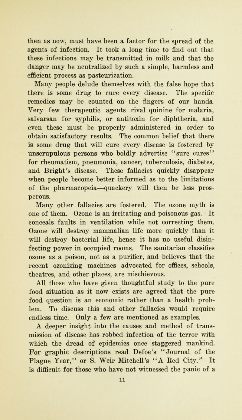 then as now, must have been a factor for the spread of the agents of infection. It took a long time to find out that these infections may be transmitted in milk and that the danger may be neutralized by such a simple, harmless and efficient process as pasteurization. Many people delude themselves with the false hope that there is some drug to cure every disease. The specific remedies may be counted on the fingers of our hands. Very few therapeutic agents rival quinine for malaria, salvarsan for syphilis, or antitoxin for diphtheria, and even these must be properly administered in order to obtain satisfactory results. The common belief that there is some drug that will cure every disease is fostered by unscrupulous persons who boldly advertise sure cures for rheumatism, pneumonia, cancer, tuberculosis, diabetes, and Bright's disease. These fallacies quickly disappear when people become better informed as to the limitations of the pharmacopeia—quackery will then be less pros- perous. Many other fallacies are fostered. The ozone myth is one of them. Ozone is an irritating and poisonous gas. It conceals faults in ventilation while not correcting them. Ozone will destroy mammalian life more quickly than it will destroy bacterial life, hence it has no useful disin- fecting power in occupied rooms. The sanitarian classifies ozone as a poison, not as a purifier, and believes that the recent ozonizing machines advocated for offices, schools, theatres, and other places, are mischievous. All those who have given thoughtful study to the pure food situation as it now exists are agreed that the pure food question is an economic rather than a health prob- lem. To discuss this and other fallacies would require endless time. Only a few are mentioned as examples. A deeper insight into the causes and method of trans- mission of disease has robbed infection of the terror with which the dread of epidemics once staggered mankind. For graphic descriptions read Defoe's Journal of the Plague Year, or S. Weir Mitchell's A Red City. It is difficult for those who have not witnessed the panic of a