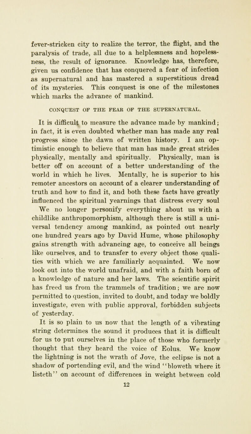 fever-stricken city to realize the terror, the flight, and the paralysis of trade, all due to a helplessness and hopeless- ness, the result of ignorance. Knowledge has, therefore, given us confidence that has conquered a fear of infection as supernatural and has mastered a superstitious dread of its mysteries. This conquest is one of the milestones which marks the advance of mankind. CONQUEST OF THE PEAK OF THE SUPERNATURAL. It is difficult to measure the advance made by mankind; in fact, it is even doubted whether man has made any real progress since the dawn of written history. I am op- timistic enough to believe that man has made great strides physically, mentally and spiritually. Physically, man is better off on account of a better understanding of the world in which he lives. Mentally, he is superior to his remoter ancestors on account of a clearer understanding of truth and how to find it, and both these facts have greatly influenced the spiritual yearnings that distress every soul We no longer personify everything about us with a childlike anthropomorphism, although there is still a uni- versal tendency among mankind, as pointed out nearly one hundred years ago by David Hume, whose philosophy gains strength with advancing age, to conceive all beings like ourselves, and to transfer to every object those quali- ties with which we are familiarly acquainted. We now look out into the world unafraid, and with a faith born of a knowledge of nature and her laws. The scientific spirit has freed us from the trammels of tradition; we are now permitted to question, invited to doubt, and today we boldly investigate, even with public approval, forbidden subjects of yesterday. It is so plain to us now that the length of a vibrating string determines the sound it produces that it is difficult for us to put ourselves in the place of those who formerly thought that they heard the voice of Eolus. We know the lightning is not the wrath of Jove, the eclipse is not a shadow of portending evil, and the wind '' bloweth where it listeth on account of differences in weight between cold