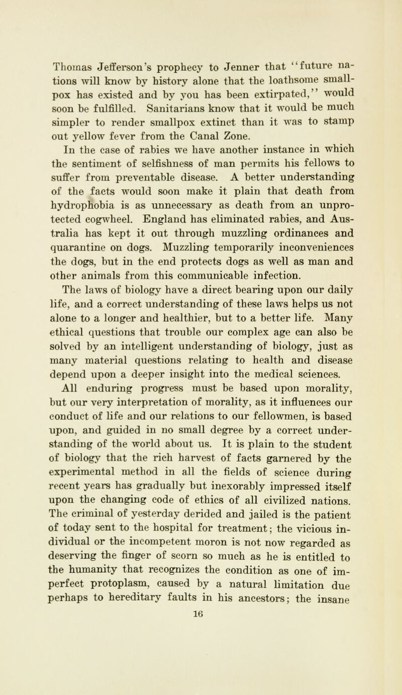 Thomas Jefferson's prophecy to Jenner that future na- tions will know by history alone that the loathsome small- pox has existed and by you has been extirpated, would soon be fulfilled. Sanitarians know that it would be much simpler to render smallpox extinct than it was to stamp out yellow fever from the Canal Zone. In the case of rabies we have another instance in which the sentiment of selfishness of man permits his fellows to suffer from preventable disease. A better understanding of the facts would soon make it plain that death from hydrophobia is as unnecessary as death from an unpro- tected cogwheel. England has eliminated rabies, and Aus- tralia has kept it out through muzzling ordinances and quarantine on dogs. Muzzling temporarily inconveniences the dogs, but in the end protects dogs as well as man and other animals from this communicable infection. The laws of biology have a direct bearing upon our daily life, and a correct understanding of these laws helps us not alone to a longer and healthier, but to a better life. Many ethical questions that trouble our complex age can also be solved by an intelligent understanding of biology, just as many material questions relating to health and disease depend upon a deeper insight into the medical sciences. All enduring progress must be based upon morality, but our very interpretation of morality, as it influences our conduct of life and our relations to our fellowmen, is based upon, and guided in no small degree by a correct under- standing of the world about us. It is plain to the student of biology that the rich harvest of facts garnered by the experimental method in all the fields of science during recent years has gradually but inexorably impressed itself upon the changing code of ethics of all civilized nations. The criminal of yesterday derided and jailed is the patient of today sent to the hospital for treatment; the vicious in- dividual or the incompetent moron is not now regarded as deserving the finger of scorn so much as he is entitled to the humanity that recognizes the condition as one of im- perfect protoplasm, caused by a natural limitation due perhaps to hereditary faults in his ancestors; the insane