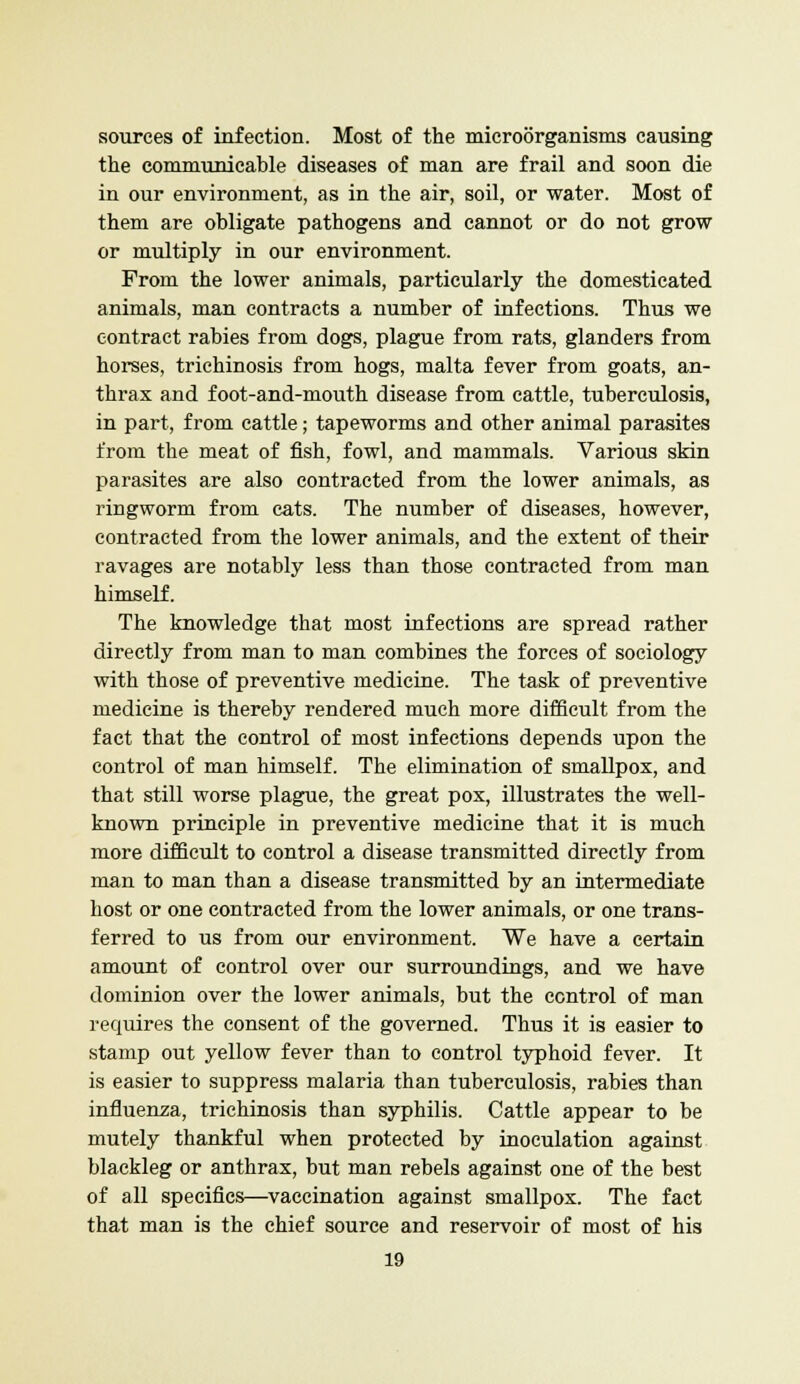 sources of infection. Most of the microorganisms causing the communicable diseases of man are frail and soon die in our environment, as in the air, soil, or water. Most of them are obligate pathogens and cannot or do not grow or multiply in our environment. From the lower animals, particularly the domesticated animals, man contracts a number of infections. Thus we contract rabies from dogs, plague from rats, glanders from horses, trichinosis from hogs, malta fever from goats, an- thrax and foot-and-mouth disease from cattle, tuberculosis, in part, from cattle; tapeworms and other animal parasites from the meat of fish, fowl, and mammals. Various skin parasites are also contracted from the lower animals, as ringworm from cats. The number of diseases, however, contracted from the lower animals, and the extent of their ravages are notably less than those contracted from man himself. The knowledge that most infections are spread rather directly from man to man combines the forces of sociology with those of preventive medicine. The task of preventive medicine is thereby rendered much more difficult from the fact that the control of most infections depends upon the control of man himself. The elimination of smallpox, and that still worse plague, the great pox, illustrates the well- known principle in preventive medicine that it is much more difficult to control a disease transmitted directly from man to man than a disease transmitted by an intermediate host or one contracted from the lower animals, or one trans- ferred to us from our environment. We have a certain amount of control over our surroundings, and we have dominion over the lower animals, but the control of man requires the consent of the governed. Thus it is easier to stamp out yellow fever than to control typhoid fever. It is easier to suppress malaria than tuberculosis, rabies than influenza, trichinosis than syphilis. Cattle appear to be mutely thankful when protected by inoculation against blackleg or anthrax, but man rebels against one of the best of all specifics—vaccination against smallpox. The fact that man is the chief source and reservoir of most of his