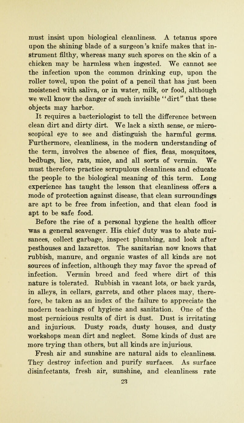 must insist upon biological cleanliness. A tetanus spore upon the shining blade of a surgeon's knife makes that in- strument filthy, whereas many such spores on the skin of a chicken may be harmless when ingested. We cannot see the infection upon the common drinking cup, upon the roller towel, upon the point of a pencil that has just been moistened with saliva, or in water, milk, or food, although we well know the danger of such invisible dirt'' that these objects may harbor. It requires a bacteriologist to tell the difference between clean dirt and dirty dirt. We lack a sixth sense, or micro- scopical eye to see and distinguish the harmful germs. Furthermore, cleanliness, in the modern understanding of the term, involves the absence of flies, fleas, mosquitoes, bedbugs, lice, rats, mice, and all sorts of vermin. We must therefore practice scrupulous cleanliness and educate the people to the biological meaning of this term. Long experience has taught the lesson that cleanliness offers a mode of protection against disease, that clean surroundings are apt to be free from infection, and that clean food is apt to be safe food. Before the rise of a personal hygiene the health officer was a general scavenger. His chief duty was to abate nui- sances, collect garbage, inspect plumbing, and look after pesthouses and lazarettos. The sanitarian now knows that rubbish, manure, and organic wastes of all kinds are not sources of infection, although they may favor the spread of infection. Vermin breed and feed where dirt of this nature is tolerated. Rubbish in vacant lots, or back yards, in alleys, in cellars, garrets, and other places may, there- fore, be taken as an index of the failure to appreciate the modern teachings of hygiene and sanitation. One of the most pernicious results of dirt is dust. Dust is irritating and injurious. Dusty roads, dusty houses, and dusty workshops mean dirt and neglect. Some kinds of dust are more trying than others, but all kinds are injurious. Fresh air and sunshine are natural aids to cleanliness. They destroy infection and purify surfaces. As surface disinfectants, fresh air, sunshine, and cleanliness rate