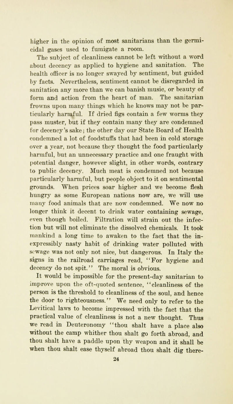 higher in the opinion of most sanitarians than the germi- cidal gases used to fumigate a room. The subject of cleanliness cannot be left without a word about decency as applied to hygiene and sanitation. The health officer is no longer swayed by sentiment, but guided by facts. Nevertheless, sentiment cannot be disregarded in sanitation any more than we can banish music, or beauty of form and action from the heart of man. The sanitarian frowns upon many things which he knows may not be par- ticularly harmful. If dried figs contain a few worms they pass muster, but if they contain many they are condemned for decency's sake; the other day our State Board of Health condemned a lot of foodstuffs that had been in cold storage over a year, not because they thought the food particularly harmful, but an unnecessary practice and one fraught with potential danger, however slight, in other words, contrary to public decency. Much meat is condemned not because particularly harmful, but people object to it on sentimental grounds. When prices soar higher and we become flesh hungry as some European nations now are, we will use many food animals that are now condemned. We now no longer think it decent to drink water containing sewage, even though boiled. Filtration will strain out the infec- tion but will not eliminate the dissolved chemicals. It took mankind a long time to awaken to the fact that the in- expressibly nasty habit of drinking water polluted with svwage was not only not nice, but dangerous. In Italy the signs in the railroad carriages read, For hygiene and decency do not spit.'' The moral is obvious. It would be impossible for the present-day sanitarian to improve upon the oft-quoted sentence, cleanliness of the person is the threshold to cleanliness of the soul, and hence the door to righteousness. We need only to refer to the Levitical laws to become impressed with the fact that the practical value of cleanliness is not a new thought. Thus we read in Deuteronomy thou shalt have a place also without the camp whither thou shalt go forth abroad, and thou shalt have a paddle upon thy weapon and it shall be when thou shalt ease thyself abroad thou shalt dig there-