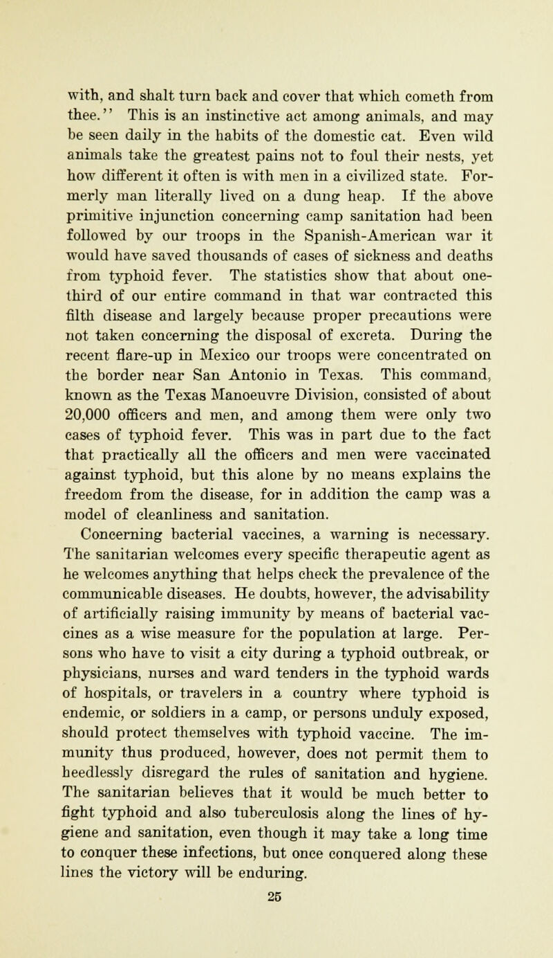 with, and shalt turn back and cover that which cometh from thee.'' This is an instinctive act among animals, and may be seen daily in the habits of the domestic cat. Even wild animals take the greatest pains not to foul their nests, yet how different it often is with men in a civilized state. For- merly man literally lived on a dung heap. If the above primitive injunction concerning camp sanitation had been followed by our troops in the Spanish-American war it would have saved thousands of cases of sickness and deaths from typhoid fever. The statistics show that about one- third of our entire command in that war contracted this filth disease and largely because proper precautions were not taken concerning the disposal of excreta. During the recent flare-up in Mexico our troops were concentrated on the border near San Antonio in Texas. This command, known as the Texas Manoeuvre Division, consisted of about 20,000 officers and men, and among them were only two eases of typhoid fever. This was in part due to the fact that practically all the officers and men were vaccinated against typhoid, but this alone by no means explains the freedom from the disease, for in addition the camp was a model of cleanliness and sanitation. Concerning bacterial vaccines, a warning is necessary. The sanitarian welcomes every specific therapeutic agent as he welcomes anything that helps check the prevalence of the communicable diseases. He doubts, however, the advisability of artificially raising immunity by means of bacterial vac- cines as a wise measure for the population at large. Per- sons who have to visit a city during a typhoid outbreak, or physicians, nurses and ward tenders in the typhoid wards of hospitals, or travelers in a country where typhoid is endemic, or soldiers in a camp, or persons unduly exposed, should protect themselves with typhoid vaccine. The im- munity thus produced, however, does not permit them to heedlessly disregard the rules of sanitation and hygiene. The sanitarian believes that it would be much better to fight typhoid and also tuberculosis along the lines of hy- giene and sanitation, even though it may take a long time to conquer these infections, but once conquered along these lines the victory will be enduring.