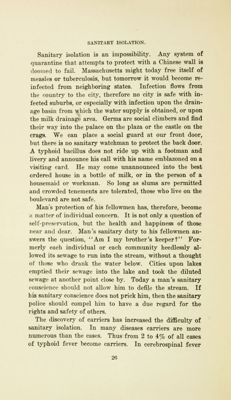 SANITARY ISOLATION. Sanitary isolation is an impossibility. Any system of quarantine that attempts to protect with a Chinese wall is doomed to fail. Massachusetts might today free itself of measles or tuberculosis, but tomorrow it would become re- infected from neighboring states. Infection flows from the country to the city, therefore no city is safe with in- fected suburbs, or especially with infection upon the drain- age basin from which the water supply is obtained, or upon the milk drainage area. Germs are social climbers and find their way into the palace on the plaza or the castle on the crags. We can place a social guard at our front door, but there is no sanitary watchman to protect the back door. A typhoid bacillus does not ride up with a footman and livery and announce his call with his name emblazoned on a visiting card. He may come unannounced into the best ordered house in a bottle of milk, or in the person of a housemaid or workman. So long as slums are permitted and crowded tenements are tolerated, those who live on the boulevard are not safe. Man's protection of his fellowmen has, therefore, become ii matter of individual concern. It is not only a question of self-preservation, but the health and happiness of those near and dear. Man's sanitary duty to his fellowmen an- swers the question, Am I my brother's keeper? For- merly each individual or each community heedlessly al- lowed its sewage to run into the stream, without a thought of those who drank the water below. Cities upon lakes emptied their sewage into the lake and took the diluted sewage at another point close by. Today a man's sanitary conscience should not allow him to defile the stream. If his sanitary conscience does not prick him, then the sanitary police should compel him to have a due regard for the rights and safety of others. The discovery of carriers has increased the difficulty of sanitary isolation. In many diseases carriers are more numerous than the cases. Thus from 2 to 4% of all cases of typhoid fever become carriers. In cerebrospinal fever