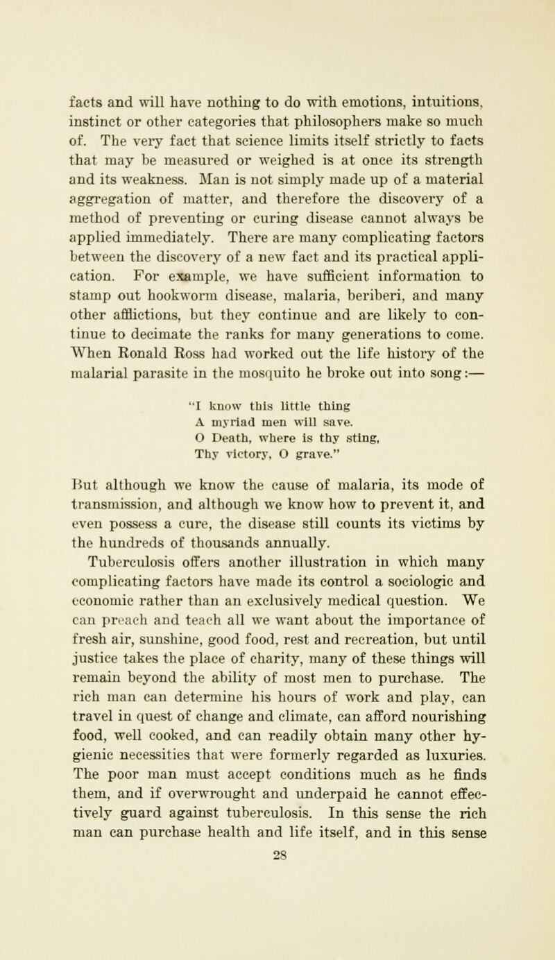 facts and will have nothing to do with emotions, intuitions, instinct or other categories that philosophers make so much of. The very fact that science limits itself strictly to facts that may be measured or weighed is at once its strength and its weakness. Man is not simply made up of a material aggregation of matter, and therefore the discovery of a method of preventing or curing disease cannot always be applied immediately. There are many complicating factors between the discovery of a new fact and its practical appli- cation. For example, we have sufficient information to stamp out hookworm disease, malaria, beriberi, and many other afflictions, but they continue and are likely to con- tinue to decimate the ranks for many generations to come. When Ronald Ross had worked out the life history of the malarial parasite in the mosquito he broke out into song:— I know this little thing A myriad men will save. O Death, where is thy sting, Thy victory, O grave. But although we know the cause of malaria, its mode of transmission, and although we know how to prevent it, and even possess a cure, the disease still counts its victims by the hundreds of thousands annually. Tuberculosis offers another illustration in which many complicating factors have made its control a sociologic and economic rather than an exclusively medical question. We can preach and teach all we want about the importance of fresh air, sunshine, good food, rest and recreation, but until justice takes the place of charity, many of these things will remain beyond the ability of most men to purchase. The rich man can determine his hours of work and play, can travel in quest of change and climate, can afford nourishing food, well cooked, and can readily obtain many other hy- gienic necessities that were formerly regarded as luxuries. The poor man must accept conditions much as he finds them, and if overwrought and underpaid he cannot effec- tively guard against tuberculosis. In this sense the rich man can purchase health and life itself, and in this sense