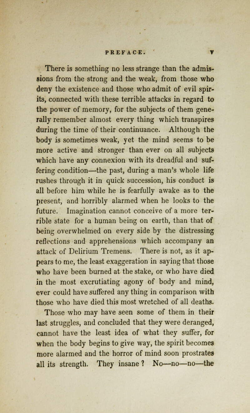 There is something no less strange than the admis- sions from the strong and the weak, from those who deny the existence and those who admit of evil spir- its, connected with these terrible attacks in regard to the power of memory, for the subjects of them gene- rally remember almost every thing which transpires during the time of their continuance. Although the body is sometimes weak, yet the mind seems to be more active and stronger than ever on all subjects which have any connexion with its dreadful and suf- fering condition—the past, during a man's whole life rushes through it in quick succession, his conduct is all before him while he is fearfully awake as to the present, and horribly alarmed when he looks to the future. Imagination cannot conceive of a more ter- rible state for a human being on earth, than that of being overwhelmed on every side by the distressing reflections and apprehensions which accompany an attack of Delirium Tremens. There is not, as it ap- pears to me, the least exaggeration in saying that those who have been burned at the stake, or who have died in the most excrutiating agony of body and mind, ever could have suffered any thing in comparison with those who have died this most wretched of all deaths. Those who may have seen some of them in their last struggles, and concluded that they were deranged, cannot have the least idea of what they suffer, for when the body begins to give way, the spirit becomes more alarmed and the horror of mind soon prostrates all its strength. They insane ? No—no—no—the