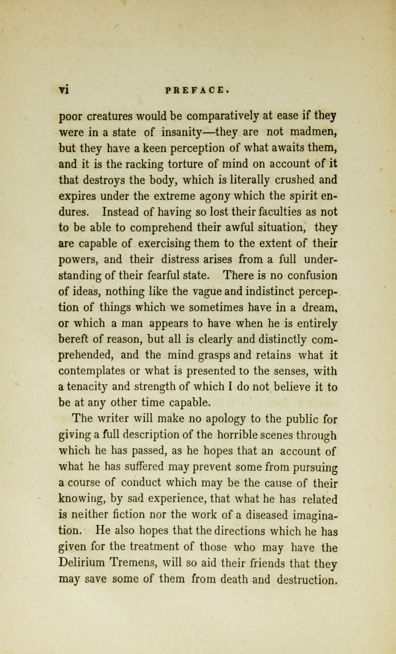 poor creatures would be comparatively at ease if they were in a state of insanity—they are not madmen, but they have a keen perception of what awaits them, and it is the racking torture of mind on account of it that destroys the body, which is literally crushed and expires under the extreme agony which the spirit en- dures. Instead of having so lost their faculties as not to be able to comprehend their awful situation, they are capable of exercising them to the extent of their powers, and their distress arises from a full under- standing of their fearful state. There is no confusion of ideas, nothing like the vague and indistinct percep- tion of things which we sometimes have in a dream, or which a man appears to have when he is entirely bereft of reason, but all is clearly and distinctly com- prehended, and the mind grasps and retains what it contemplates or what is presented to the senses, with a tenacity and strength of which I do not believe it to be at any other time capable. The writer will make no apology to the public for giving a full description of the horrible scenes through which he has passed, as he hopes that an account of what he has suffered may prevent some from pursuing a course of conduct which may be the cause of their knowing, by sad experience, that what he has related is neither fiction nor the work of a diseased imagina- tion. He also hopes that the directions which he has given for the treatment of those who may have the Delirium Tremens, will so aid their friends that they may save some of them from death and destruction.