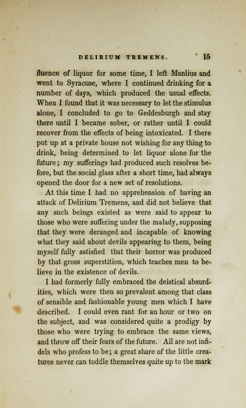 fluence of liquor for some time, I left Manlius and went to Syracuse, where I continued drinking for a number of days, which produced the usual effects. When I found that it was necessary to let the stimulus alone, I concluded to go to Geddesburgh and stay there until I became sober, or rather until I could recover from the effects of being intoxicated. I there put up at a private house not wishing for any thing to drink, being determined to let liquor alone for the future; my sufferings had produced such resolves be- fore, but the social glass after a short time, had always opened the door for a new set of resolutions. At this time I had no apprehension of having an attack of Delirium Tremens, and did not believe that any such beings existed as were said to appear to those who were suffering under the malady, supposing that they were deranged and incapable of knowing what they said about devils appearing to them, being myself fully satisfied that their horror was produced by that gross superstition, which teaches men to be- lieve in the existence of devils. I had formerly fully embraced the deistical absurd- ities, which were then so prevalent among that class of sensible and fashionable young men which I have described. I could even rant for an hour or two on the subject, and was considered quite a prodigy by those who were trying to embrace the same views, and throw off their fears of the future. All are not infi- dels who profess to be; a great share of the little crea- tures never can toddle themselves quite up to the mark