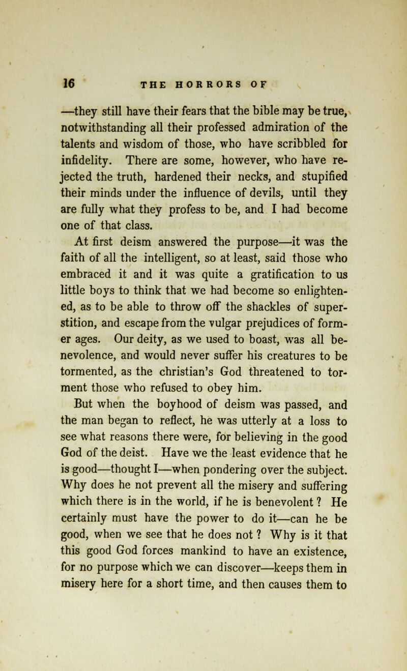 —they still have their fears that the bible may be true, notwithstanding all their professed admiration of the talents and wisdom of those, who have scribbled for infidelity. There are some, however, who have re- jected the truth, hardened their necks, and stupified their minds under the influence of devils, until they are fully what they profess to be, and I had become one of that class. At first deism answered the purpose—it was the faith of all the intelligent, so at least, said those who embraced it and it was quite a gratification to us little boys to think that we had become so enlighten- ed, as to be able to throw off the shackles of super- stition, and escape from the vulgar prejudices of form- er ages. Our deity, as we used to boast, was all be- nevolence, and would never suffer his creatures to be tormented, as the christian's God threatened to tor- ment those who refused to obey him. But when the boyhood of deism was passed, and the man began to reflect, he was utterly at a loss to see what reasons there were, for believing in the good God of the deist. Have we the least evidence that he is good—thought I—when pondering over the subject. Why does he not prevent all the misery and suffering which there is in the world, if he is benevolent ? He certainly must have the power to do it—can he be good, when we see that he does not ? Why is it that this good God forces mankind to have an existence, for no purpose which we can discover—keeps them in misery here for a short time, and then causes them to