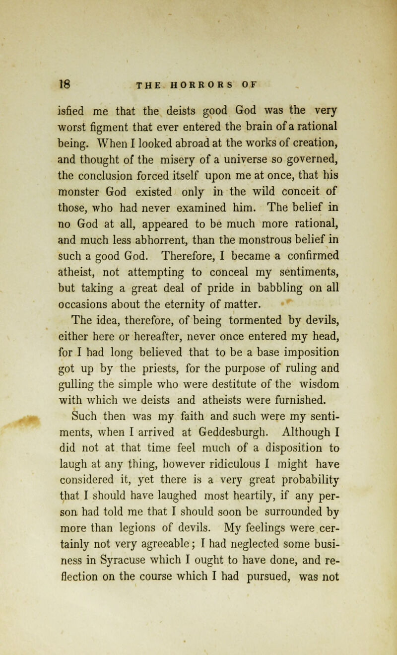 isfied me that the deists good God was the very worst figment that ever entered the brain of a rational being. When I looked abroad at the works of creation, and thought of the misery of a universe so governed, the conclusion forced itself upon me at once, that his monster God existed only in the wild conceit of those, who had never examined him. The belief in no God at all, appeared to be much more rational, and much less abhorrent, than the monstrous belief in such a good God. Therefore, I became a confirmed atheist, not attempting to conceal my sentiments, but taking a great deal of pride in babbling on all occasions about the eternity of matter. The idea, therefore, of being tormented by devils, either here or hereafter, never once entered my head, for I had long believed that to be a base imposition got up by the priests, for the purpose of ruling and gulling the simple who were destitute of the wisdom with which we deists and atheists were furnished. Such then was my faith and such were my senti- ments, when I arrived at Geddesburgh. Although I did not at that time feel much of a disposition to laugh at any thing, however ridiculous I might have considered it, yet there is a very great probability that I should have laughed most heartily, if any per- son had told me that I should soon be surrounded by more than legions of devils. My feelings were cer- tainly not very agreeable; I had neglected some busi- ness in Syracuse which I ought to have done, and re- flection on the course which I had pursued, was not