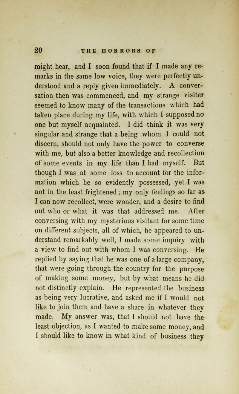 might hear, and I soon found that if I made any re- marks in the same low voice, they were perfectly un- derstood and a reply given immediately. A conver- sation then was commenced, and my strange visiter seemed to know many of the transactions which had taken place during my life, with which I supposed no one hut myself acquainted. I did think it was very singular and strange that a being whom I could not discern, should not only have the power to converse with me, but also a better knowledge and recollection of some events in my life than I had myself. But though I was at some loss to account for the infor- mation which he so evidently possessed, yet I was not in the least frightened; my only feelings so far as I can now recollect, were wonder, and a desire to find out who or what it was that addressed me. After conversing with my mysterious visitant for some time on different subjects, all of which, he appeared to un- derstand remarkably well, I made some inquiry with a view to find out with whom I was conversing. He replied by saying that he was one of a large company, that were going through the country for the purpose of making some money, but by what means he did not distinctly explain. He represented the business as being very lucrative, and asked me if I would not like to join them and have a share in whatever they made. My answer was, that I should not have the least objection, as I wanted to make some money, and I should like to know in what kind of business they