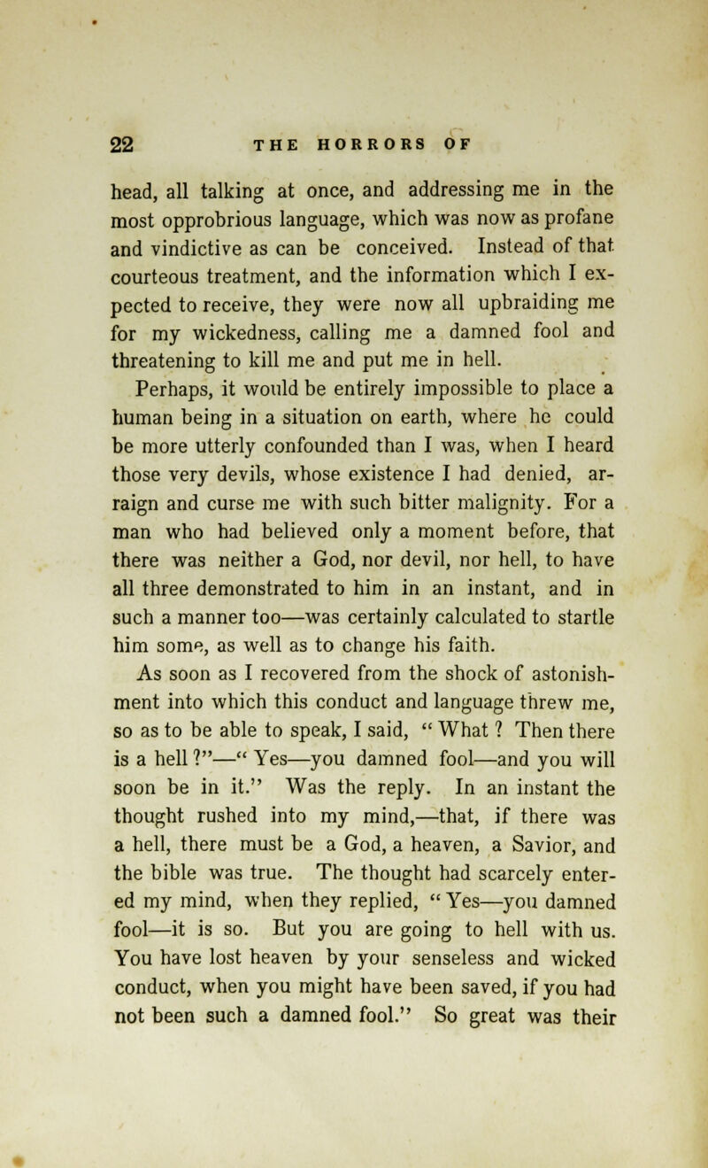 head, all talking at once, and addressing me in the most opprobrious language, which was now as profane and vindictive as can be conceived. Instead of that, courteous treatment, and the information which I ex- pected to receive, they were now all upbraiding me for my wickedness, calling me a damned fool and threatening to kill me and put me in hell. Perhaps, it would be entirely impossible to place a human being in a situation on earth, where he could be more utterly confounded than I was, when I heard those very devils, whose existence I had denied, ar- raign and curse me with such bitter malignity. For a man who had believed only a moment before, that there was neither a God, nor devil, nor hell, to have all three demonstrated to him in an instant, and in such a manner too—was certainly calculated to startle him some, as well as to change his faith. As soon as I recovered from the shock of astonish- ment into which this conduct and language threw me, so as to be able to speak, I said,  What 1 Then there is a hell 1— Yes—you damned fool—and you will soon be in it. Was the reply. In an instant the thought rushed into my mind,—that, if there was a hell, there must be a God, a heaven, a Savior, and the bible was true. The thought had scarcely enter- ed my mind, when they replied,  Yes—you damned fool—it is so. But you are going to hell with us. You have lost heaven by your senseless and wicked conduct, when you might have been saved, if you had not been such a damned fool. So great was their