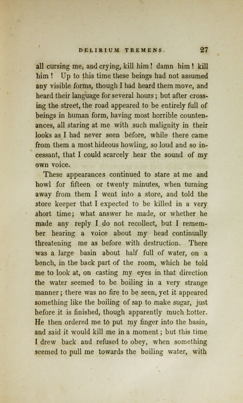 all cursing me, and crying, kill him! damn him ! kill him ! Up to this time these beings had not assumed any visible forms, though I had heard them move, and heard their language for several hours; but after cross- ing the street, the road appeared to be entirely full of beings in human form, having most horrible counten- ances, all staring at me with such malignity in their looks as I had never seen before, while there came from them a most hideous howling, so loud and so in- cessant, that I could scarcely hear the sound of my own voice. These appearances continued to stare at me and howl for fifteen or twenty minutes, when turning away from them I went into a store, and told the store keeper that I expected to be killed in a very short time; what answer he made, or whether he made any reply I do not recollect, but I remem- ber hearing a voice about my head continually threatening me as before with destruction. There was a large basin about half full of water, on a bench, in the back part of the room, which he told me to look at, on casting my eyes in that direction the water seemed to be boiling in a very strange manner; there was no fire to be seen, yet it appeared something like the boiling of sap to make sugar, just before it is finished, though apparently much hotter. He then ordered me to put my finger into the basin, and said it would kill me in a moment; but this time I drew back and refused to obey, when something seemed to pull me towards the boiling water, with