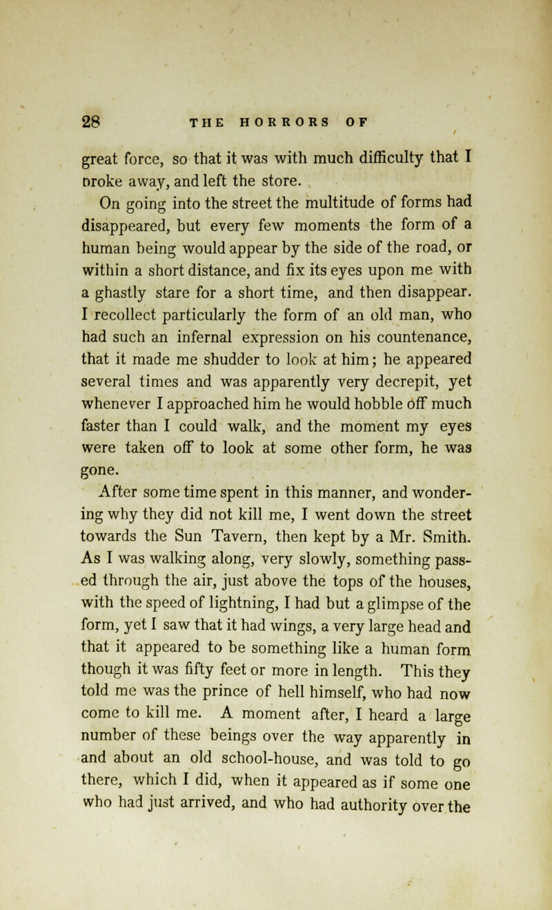 great force, so that it was with much difficulty that I Droke away, and left the store. On going into the street the multitude of forms had disappeared, but every few moments the form of a human being would appear by the side of the road, or within a short distance, and fix its eyes upon me with a ghastly stare for a short time, and then disappear. I recollect particularly the form of an old man, who had such an infernal expression on his countenance, that it made me shudder to look at him; he appeared several times and was apparently very decrepit, yet whenever I approached him he would hobble off much faster than I could walk, and the moment my eyes were taken off to look at some other form, he was gone. After some time spent in this manner, and wonder- ing why they did not kill me, I went down the street towards the Sun Tavern, then kept by a Mr. Smith. As I was walking along, very slowly, something pass- ed through the air, just above the tops of the houses, with the speed of lightning, I had but a glimpse of the form, yet I saw that it had wings, a very large head and that it appeared to be something like a human form though it was fifty feet or more in length. This they told me was the prince of hell himself, who had now come to kill me. A moment after, I heard a large number of these beings over the way apparently in and about an old school-house, and was told to go there, which I did, when it appeared as if some one who had just arrived, and who had authority over the