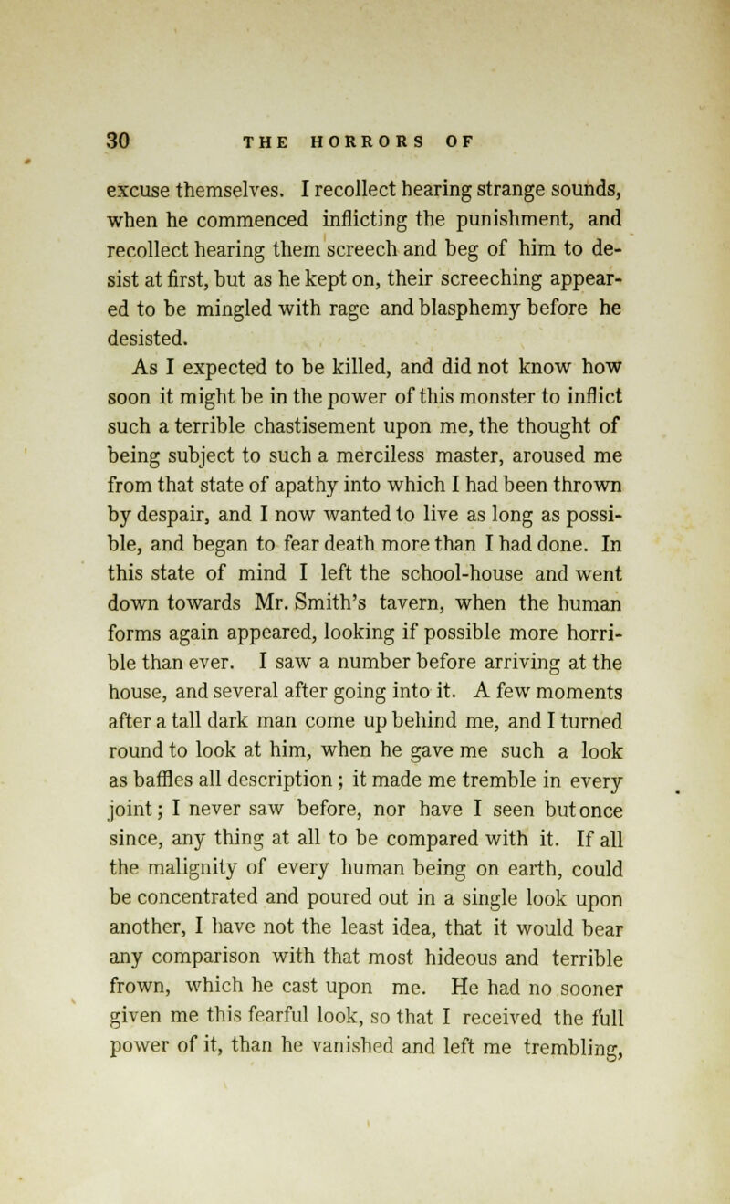 excuse themselves. I recollect hearing strange sounds, when he commenced inflicting the punishment, and recollect hearing them screech and beg of him to de- sist at first, but as he kept on, their screeching appear- ed to be mingled with rage and blasphemy before he desisted. As I expected to be killed, and did not know how soon it might be in the power of this monster to inflict such a terrible chastisement upon me, the thought of being subject to such a merciless master, aroused me from that state of apathy into which I had been thrown by despair, and I now wanted to live as long as possi- ble, and began to fear death more than I had done. In this state of mind I left the school-house and went down towards Mr. Smith's tavern, when the human forms again appeared, looking if possible more horri- ble than ever. I saw a number before arriving at the house, and several after going into it. A few moments after a tall dark man come up behind me, and I turned round to look at him, when he gave me such a look as baffles all description; it made me tremble in every joint; I never saw before, nor have I seen but once since, any thing at all to be compared with it. If all the malignity of every human being on earth, could be concentrated and poured out in a single look upon another, I have not the least idea, that it would bear any comparison with that most hideous and terrible frown, which he cast upon me. He had no sooner given me this fearful look, so that I received the full power of it, than he vanished and left me trembling,