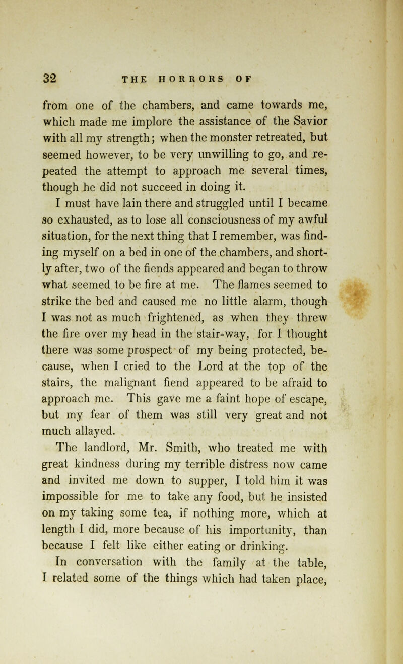 from one of the chambers, and came towards me, which made me implore the assistance of the Savior with all my strength; when the monster retreated, but seemed however, to be very unwilling to go, and re- peated the attempt to approach me several times, though he did not succeed in doing it. I must have lain there and struggled until I became so exhausted, as to lose all consciousness of my awful situation, for the next thing that I remember, was find- ing myself on a bed in one of the chambers, and short- ly after, two of the fiends appeared and began to throw what seemed to be fire at me. The flames seemed to strike the bed and caused me no little alarm, though I was not as much frightened, as when they threw the fire over my head in the stair-way. for I thought there was some prospect of my being protected, be- cause, when I cried to the Lord at the top of the stairs, the malignant fiend appeared to be afraid to approach me. This gave me a faint hope of escape, but my fear of them was still very great and not much allayed. The landlord, Mr. Smith, who treated me with great kindness during my terrible distress now came and invited me down to supper, I told him it was impossible for me to take any food, but he insisted on my taking some tea, if nothing more, which at length I did, more because of his importunity, than because I felt like either eating or drinking. In conversation with the family at the table, I related some of the things which had taken place,