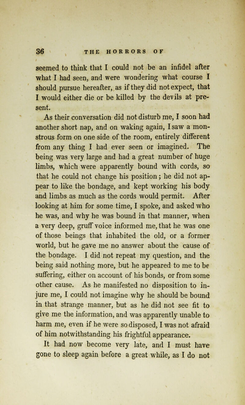 seemed to think that I could not be an infidel after what I had seen, and were wondering what course I should pursue hereafter, as if they did not expect, that I would either die or be killed by the devils at pre- sent. As their conversation did not disturb me, I soon had another short nap, and on waking again, I saw a mon- strous form on one side of the room, entirely different from any thing I had ever seen or imagined. The being was very large and had a great number of huge limbs, which were apparently bound with cords, so that he could not change his position; he did not ap- pear to like the bondage, and kept working his body and limbs as much as the cords would permit. After looking at him for some time, I spoke, and asked who he was, and why he was bound in that manner, when a very deep, gruff voice informed me, that he was one of those beings that inhabited the old, or a former world, but he gave me no answer about the cause of the bondage. I did not repeat my question, and the being said nothing more, but he appeared to me to be suffering, either on account of his bonds, or from some other cause. As he manifested no disposition to in- jure me, I could not imagine why he should be bound in that strange manner, but as he did not see fit to give me the information, and was apparently unable to harm me, even if he were so disposed, I was not afraid of him notwithstanding his frightful appearance. It had now become very late, and I must have gone to sleep again before a great while, as I do not