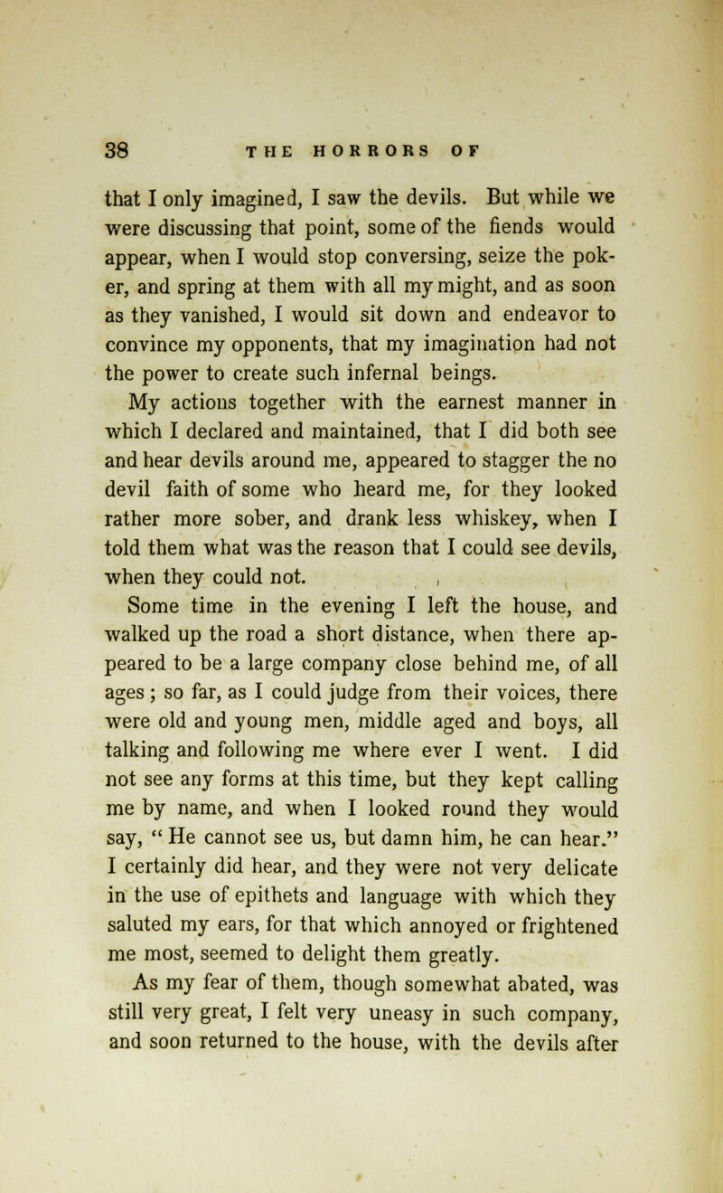 that I only imagined, I saw the devils. But while we were discussing that point, some of the fiends would appear, when I would stop conversing, seize the pok- er, and spring at them with all my might, and as soon as they vanished, I would sit down and endeavor to convince my opponents, that my imagination had not the power to create such infernal beings. My actions together with the earnest manner in which I declared and maintained, that I did both see and hear devils around me, appeared to stagger the no devil faith of some who heard me, for they looked rather more sober, and drank less whiskey, when I told them what was the reason that I could see devils, when they could not. , Some time in the evening I left the house, and walked up the road a short distance, when there ap- peared to be a large company close behind me, of all ages; so far, as I could judge from their voices, there were old and young men, middle aged and boys, all talking and following me where ever I went. I did not see any forms at this time, but they kept calling me by name, and when I looked round they would say,  He cannot see us, but damn him, he can hear. I certainly did hear, and they were not very delicate in the use of epithets and language with which they saluted my ears, for that which annoyed or frightened me most, seemed to delight them greatly. As my fear of them, though somewhat abated, was still very great, I felt very uneasy in such company, and soon returned to the house, with the devils after