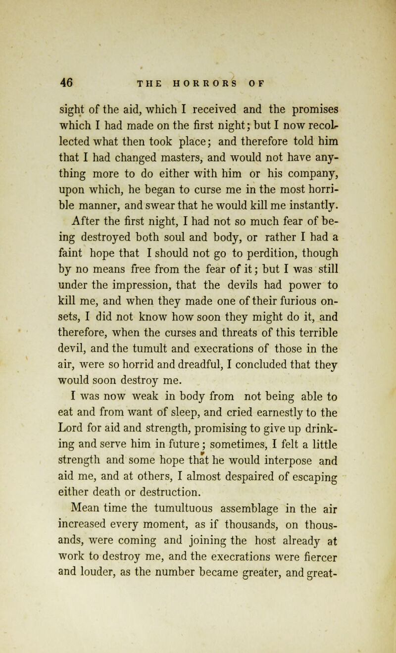 sight of the aid, which I received and the promises which I had made on the first night; hut I now recol- lected what then took place; and therefore told him that I had changed masters, and would not have any- thing more to do either with him or his company, upon which, he began to curse me in the most horri- ble manner, and swear that he would kill me instantly. After the first night, I had not so much fear of be- ing destroyed both soul and body, or rather I had a faint hope that I should not go to perdition, though by no means free from the fear of it; but I was still under the impression, that the devils had power to kill me, and when they made one of their furious on- sets, I did not know how soon they might do it, and therefore, when the curses and threats of this terrible devil, and the tumult and execrations of those in the air, were so horrid and dreadful, I concluded that they would soon destroy me. I was now weak in body from not being able to eat and from want of sleep, and cried earnestly to the Lord for aid and strength, promising to give up drink- ing and serve him in future; sometimes, I felt a little strength and some hope that he would interpose and aid me, and at others, I almost despaired of escaping either death or destruction. Mean time the tumultuous assemblage in the air increased every moment, as if thousands, on thous- ands, were coming and joining the host already at work to destroy me, and the execrations were fiercer and louder, as the number became greater, and great-