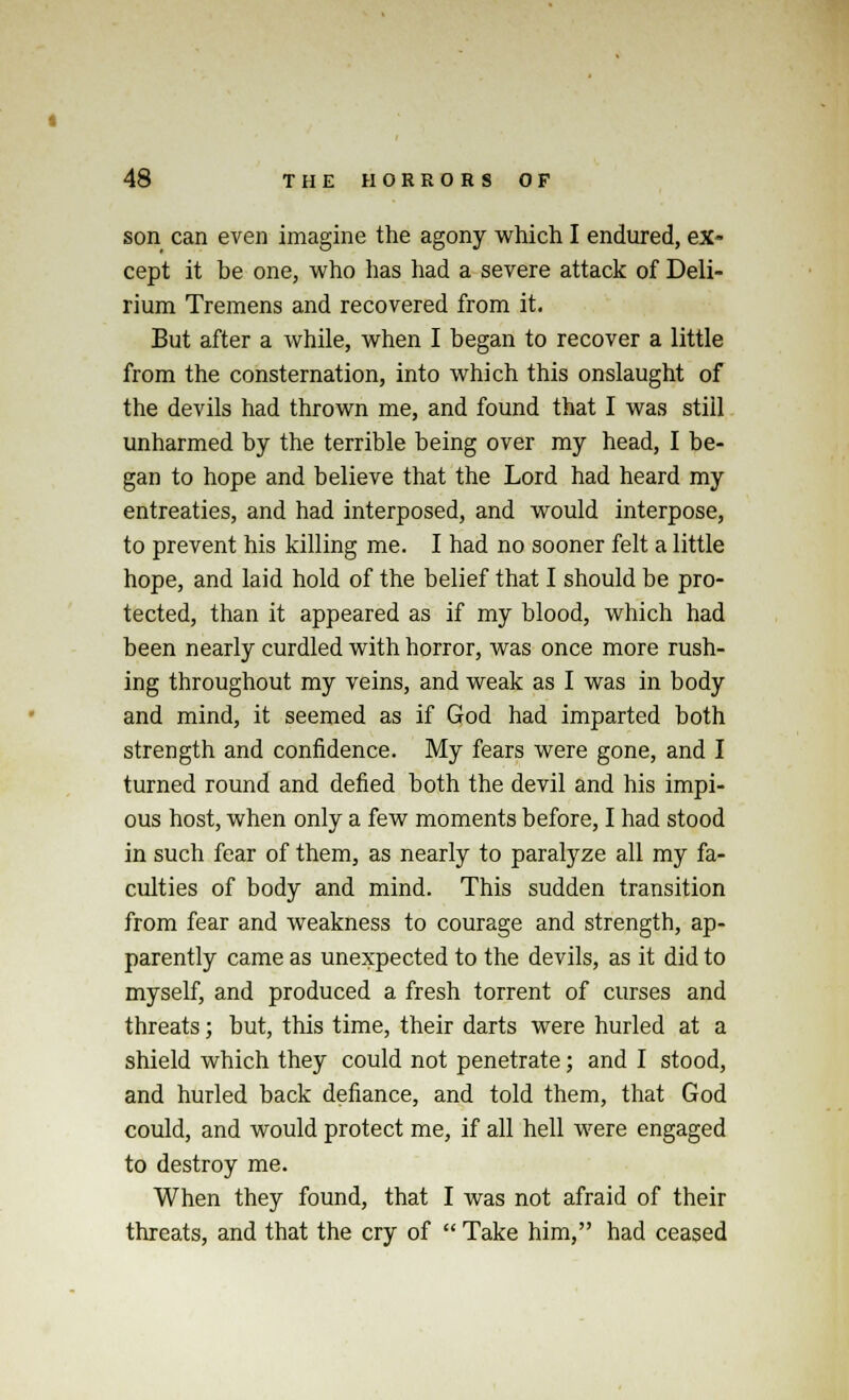 son can even imagine the agony which I endured, ex- cept it be one, who has had a severe attack of Deli- rium Tremens and recovered from it. But after a while, when I began to recover a little from the consternation, into which this onslaught of the devils had thrown me, and found that I was still unharmed by the terrible being over my head, I be- gan to hope and believe that the Lord had heard my entreaties, and had interposed, and would interpose, to prevent his killing me. I had no sooner felt a little hope, and laid hold of the belief that I should be pro- tected, than it appeared as if my blood, which had been nearly curdled with horror, was once more rush- ing throughout my veins, and weak as I was in body and mind, it seemed as if God had imparted both strength and confidence. My fears were gone, and I turned round and defied both the devil and his impi- ous host, when only a few moments before, I had stood in such fear of them, as nearly to paralyze all my fa- culties of body and mind. This sudden transition from fear and weakness to courage and strength, ap- parently came as unexpected to the devils, as it did to myself, and produced a fresh torrent of curses and threats; but, this time, their darts were hurled at a shield which they could not penetrate; and I stood, and hurled back defiance, and told them, that God could, and would protect me, if all hell were engaged to destroy me. When they found, that I was not afraid of their threats, and that the cry of  Take him, had ceased