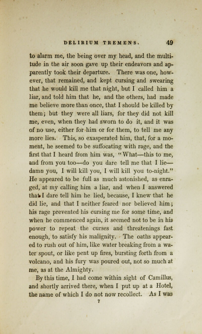 to alarm me, the being over my head, and the multi- tude in the air soon gave up their endeavors and ap- parently took their departure. There was one, how- ever, that remained, and kept cursing and swearing that he would kill me that night, but I called him a liar, and told him that he, and the others, had made me believe more than once, that I should be killed by them; but they were all liars, for they did not kill me, even, when they had sworn to do it, and it was of no use, either for him or for them, to tell me any more lies. This, so exasperated him, that, for a mo- ment, he seemed to be suffocating with rage, and the first that I heard from him was, What—this to me, and from you too—do you dare tell me that I lie— damn you, 1 will kill you, I will kill you to-night. He appeared to be full as much astonished, as enra- ged, at my calling him a liar, and when I answered that I dare tell him he lied, because, I knew that he did lie, and that I neither feared nor believed him; his rage prevented his cursing me for some time, and when he commenced again, it seemed not to be in his power to repeat the curses and threatenings fast enough, to satisfy his malignity. The oaths appear- ed to rush out of him, like water breaking from a wa- ter spout, or like pent up fires, bursting forth from a volcano, and his fury was poured out, not so much at me, as at the Almighty. By this time, I had come within sight of Camillus, and shortly arrived there, when I put up at a Hotel, the name of which I do not now recollect. As I was 7