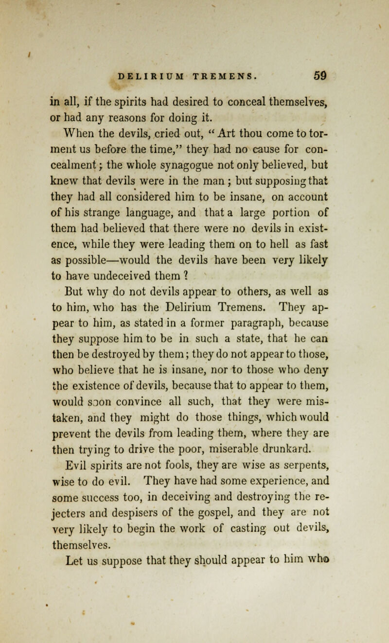 in all, if the spirits had desired to conceal themselves, or had any reasons for doing it. When the devils, cried out,  Art thou come to tor- ment us before the time, they had no cause for con- cealment ; the whole synagogue not only believed, but knew that devils were in the man; but supposing that they had all considered him to be insane, on account of his strange language, and that a large portion of them had believed that there were no devils in exist- ence, while they were leading them on to hell as fast as possible—would the devils have been very likely to have undeceived them 1 But why do not devils appear to others, as well as to him, who has the Delirium Tremens. They ap- pear to him, as stated in a former paragraph, because they suppose him to be in such a state, that he can then be destroyed by them; they do not appear to those, who believe that he is insane, nor to those who deny the existence of devils, because that to appear to them, would s3on convince all such, that they were mis- taken, and they might do those things, which would prevent the devils from leading them, where they are then trying to drive the poor, miserable drunkard. Evil spirits are not fools, they are wise as serpents, wise to do evil. They have had some experience, and some success too, in deceiving and destroying the re- jecters and despisers of the gospel, and they are not very likely to begin the work of casting out devils, themselves. Let us suppose that they should appear to him who
