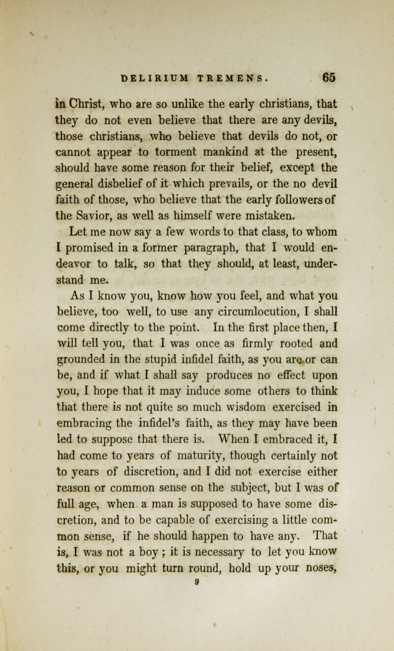 in Christ, who are so unlike the early christians, that they do not even believe that there are any devils, those christians, who believe that devils do not, or cannot appear to torment mankind at the present, should have some reason for their belief, except the general disbelief of it which prevails, or the no devil faith of those, who believe that the early followers of the Savior, as well as himself were mistaken. Let me now say a few words to that class, to whom I promised in a former paragraph, that I would en- deavor to talk, so that they should, at least, under- stand me. As I know you, know how you feel, and what you believe, too well, to use any circumlocution, I shall come directly to the point. In the first place then, I will tell you, that I was once as firmly rooted and grounded in the stupid infidel faith, as you are or can be, and if what I shall say produces no effect upon you, I hope that it may induce some others to think that there is not quite so much wisdom exercised in embracing the infidel's faith, as they may have been led to suppose that there is. When I embraced it, I had come to years of maturity, though certainly not to years of discretion, and I did not exercise either reason or common sense on the subject, but I was of full age, when a man is supposed to have some dis- cretion, and to be capable of exercising a little com- mon sense, if he should happen to have any. That is, I was not a boy; it is necessary to let you know this, or you might turn round, hold up your noses,