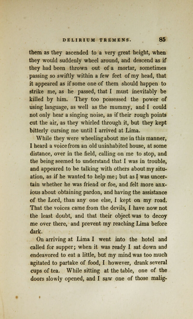 them as they ascended to a very great height, when they would suddenly wheel around, and descend as if they had been thrown out of a mortar, sometimes passing so swiftly within a few feet of my head, that it appeared as if some one of them should happen to strike me, as he passed, that I must inevitably be killed by him. They too possessed the power of using language, as well as the mummy, and I could not only hear a singing noise, as if their rough points cut the air, as they whirled through it, but they kept bitterly cursing me until I arrived at Lima. While they were wheeling about me in this manner, I heard a voice from an old uninhabited house, at some distance, over in the field, calling on me to stop, and the being seemed to understand that I was in trouble, and appeared to be talking with others about my situ- ation, as if he wanted to help me; but as I was uncer- tain whether he was friend or foe, and felt more anx- ious about obtaining pardon, and having the assistance of the Lord, than any one else, I kept on my road. That the voices came from the devils, I have now not the least doubt, and that their object was to decoy me over there, and prevent my reaching Lima before dark. On arriving at Lima I went into the hotel and called for supper; when it was ready I sat down and endeavored to eat a little, but my mind was too much agitated to partake of food, I however, drank several cups of tea. While sitting at the table, one of the doors slowly opened, and I saw one of those malig-