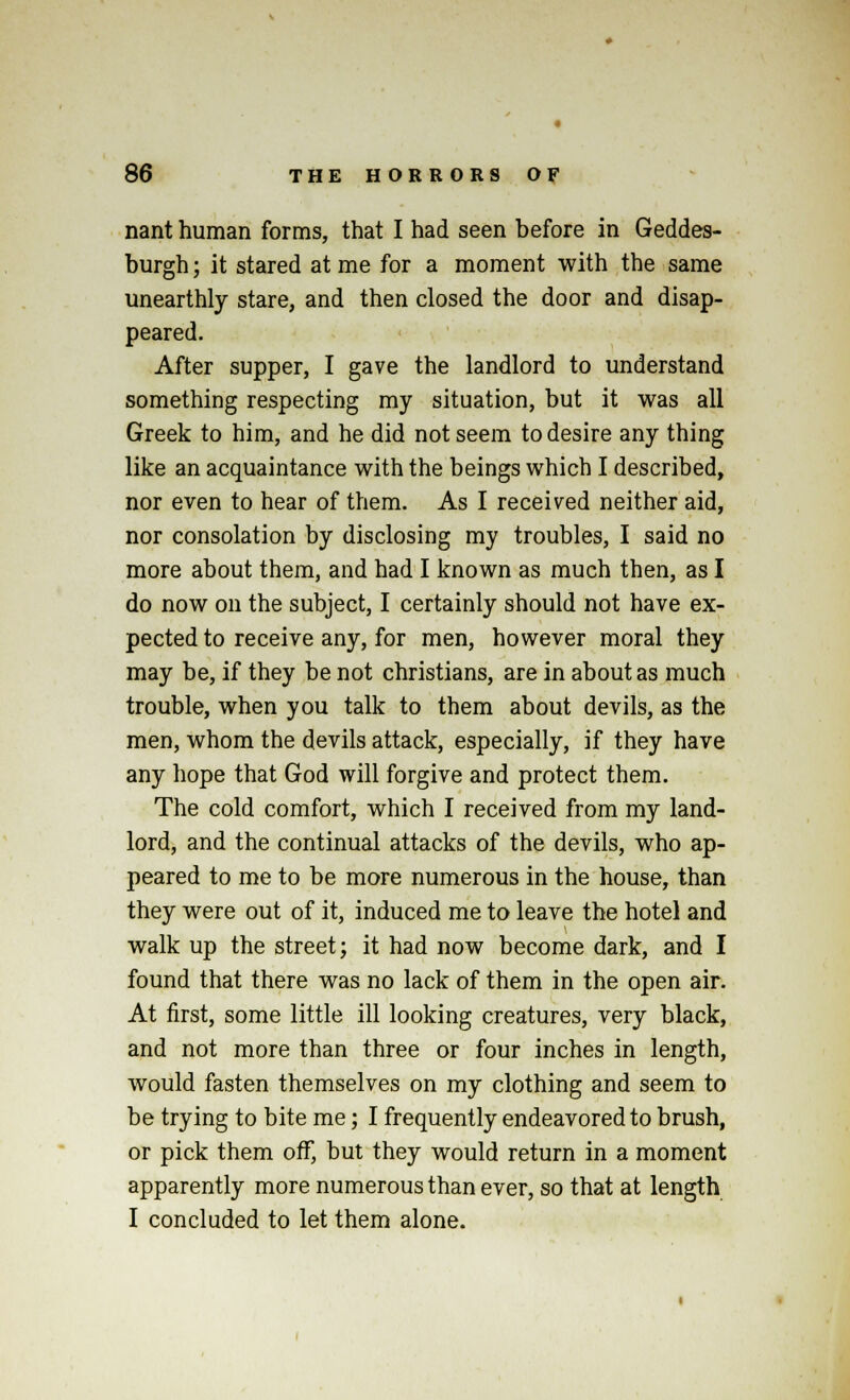 nant human forms, that I had seen before in Geddes- burgh; it stared at me for a moment with the same unearthly stare, and then closed the door and disap- peared. After supper, I gave the landlord to understand something respecting my situation, but it was all Greek to him, and he did not seem to desire any thing like an acquaintance with the beings which I described, nor even to hear of them. As I received neither aid, nor consolation by disclosing my troubles, I said no more about them, and had I known as much then, as I do now on the subject, I certainly should not have ex- pected to receive any, for men, however moral they may be, if they be not christians, are in about as much trouble, when you talk to them about devils, as the men, whom the devils attack, especially, if they have any hope that God will forgive and protect them. The cold comfort, which I received from my land- lord, and the continual attacks of the devils, who ap- peared to me to be more numerous in the house, than they were out of it, induced me to leave the hotel and walk up the street; it had now become dark, and I found that there was no lack of them in the open air. At first, some little ill looking creatures, very black, and not more than three or four inches in length, would fasten themselves on my clothing and seem to be trying to bite me; I frequently endeavored to brush, or pick them off, but they would return in a moment apparently more numerous than ever, so that at length I concluded to let them alone.