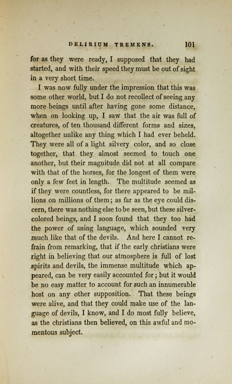 for as they were ready, I supposed that they had started, and with their speed they must be out of sight in a very short time. I was now fully under the impression that this was some other world, but I do not recollect of seeing any more beings until after having gone some distance, when on looking up, I saw that the air was full of creatures, of ten thousand different forms and sizes, altogether unlike any thing which I had ever beheld. They were all of a light silvery color, and so close together, that they almost seemed to touch one another, but their magnitude did not at all compare with that of the horses, for the longest of them were only a few feet in length. The multitude seemed as if they were countless, for there appeared to be mil- lions on millions of them; as far as the eye could dis- cern, there was nothing else to be seen, but these silver- colored beings, and I soon found that they too had the power of using language, which sounded very much like that of the devils. And here I cannot re- frain from remarking, that if the early christians were right in believing that our atmosphere is full of lost spirits and devils, the immense multitude which ap- peared, can be very easily accounted for; but it would be no easy matter to account for such an innumerable host on any other supposition. That these beings were alive, and that they could make use of the lan- guage of devils, I know, and I do most fully believe, as the christians then believed, on this awful and mo- mentous subject.