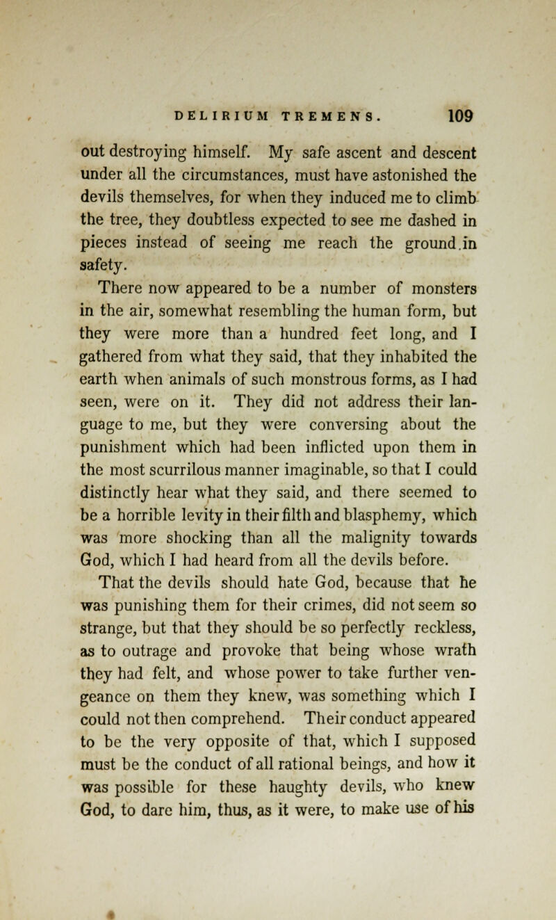 out destroying himself. My safe ascent and descent under all the circumstances, must have astonished the devils themselves, for when they induced me to climb the tree, they doubtless expected to see me dashed in pieces instead of seeing me reach the ground.in safety. There now appeared to be a number of monsters in the air, somewhat resembling the human form, but they were more than a hundred feet long, and I gathered from what they said, that they inhabited the earth when animals of such monstrous forms, as I had seen, were on it. They did not address their lan- guage to me, but they were conversing about the punishment which had been inflicted upon them in the most scurrilous manner imaginable, so that I could distinctly hear what they said, and there seemed to be a horrible levity in their filth and blasphemy, which was more shocking than all the malignity towards God, which I had heard from all the devils before. That the devils should hate God, because that he was punishing them for their crimes, did not seem so strange, but that they should be so perfectly reckless, as to outrage and provoke that being whose wrath they had felt, and whose power to take further ven- geance on them they knew, was something which I could not then comprehend. Their conduct appeared to be the very opposite of that, which I supposed must be the conduct of all rational beings, and how it was possible for these haughty devils, who knew God, to dare him, thus, as it were, to make use of his