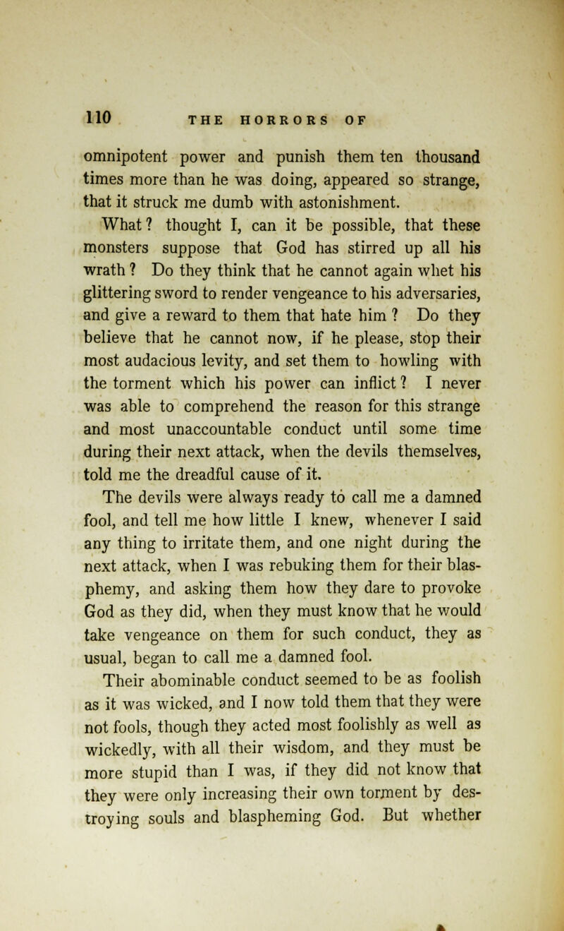 omnipotent power and punish them ten thousand times more than he was doing, appeared so strange, that it struck me dumb with astonishment. What ? thought I, can it be possible, that these monsters suppose that God has stirred up all his wrath ? Do they think that he cannot again whet his glittering sword to render vengeance to his adversaries, and give a reward to them that hate him ? Do they believe that he cannot now, if he please, stop their most audacious levity, and set them to howling with the torment which his power can inflict ? I never was able to comprehend the reason for this strange and most unaccountable conduct until some time during their next attack, when the devils themselves, told me the dreadful cause of it. The devils were always ready to call me a damned fool, and tell me how little I knew, whenever I said any thing to irritate them, and one night during the next attack, when I was rebuking them for their blas- phemy, and asking them how they dare to provoke God as they did, when they must know that he would take vengeance on them for such conduct, they as usual, began to call me a damned fool. Their abominable conduct seemed to be as foolish as it was wicked, and I now told them that they were not fools, though they acted most foolishly as well as wickedly, with all their wisdom, and they must be more stupid than I was, if they did not know that they were only increasing their own torment by des- troying souls and blaspheming God. But whether