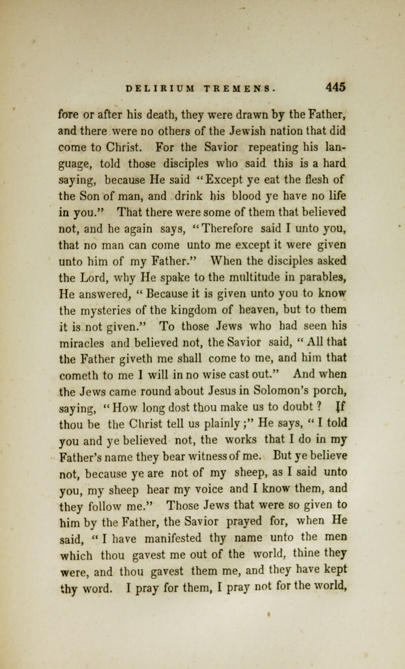 fore or after his death, they were drawn by the Father, and there were no others of the Jewish nation that did come to Christ. For the Savior repeating his lan- guage, told those disciples who said this is a hard saying, because He said Except ye eat the flesh of the Son of man, and drink his blood ye have no life in you. That there were some of them that believed not, and he again says, Therefore said I unto you, that no man can come unto me except it were given unto him of my Father. When the disciples asked the Lord, why He spake to the multitude in parables, He answered,  Because it is given unto you to know the mysteries of the kingdom of heaven, but to them it is not given. To those Jews who had seen his miracles and believed not, the Savior said,  All that the Father giveth me shall come to me, and him that cometh to me I will in no wise cast out. And when the Jews came round about Jesus in Solomon's porch, saying,  How long dost thou make us to doubt ? Jf thou be the Christ tell us plainly; He says,  I told you and ye believed not, the works that I do in my Father's name they bear witness of me. But ye believe not, because ye are not of my sheep, as I said unto you, my sheep hear my voice and I know them, and they follow me. Those Jews that were so given to him by the Father, the Savior prayed for, when He said,  I have manifested thy name unto the men which thou gavest me out of the world, thine they were, and thou gavest them me, and they have kept thy word. I pray for them, I pray not for the world,