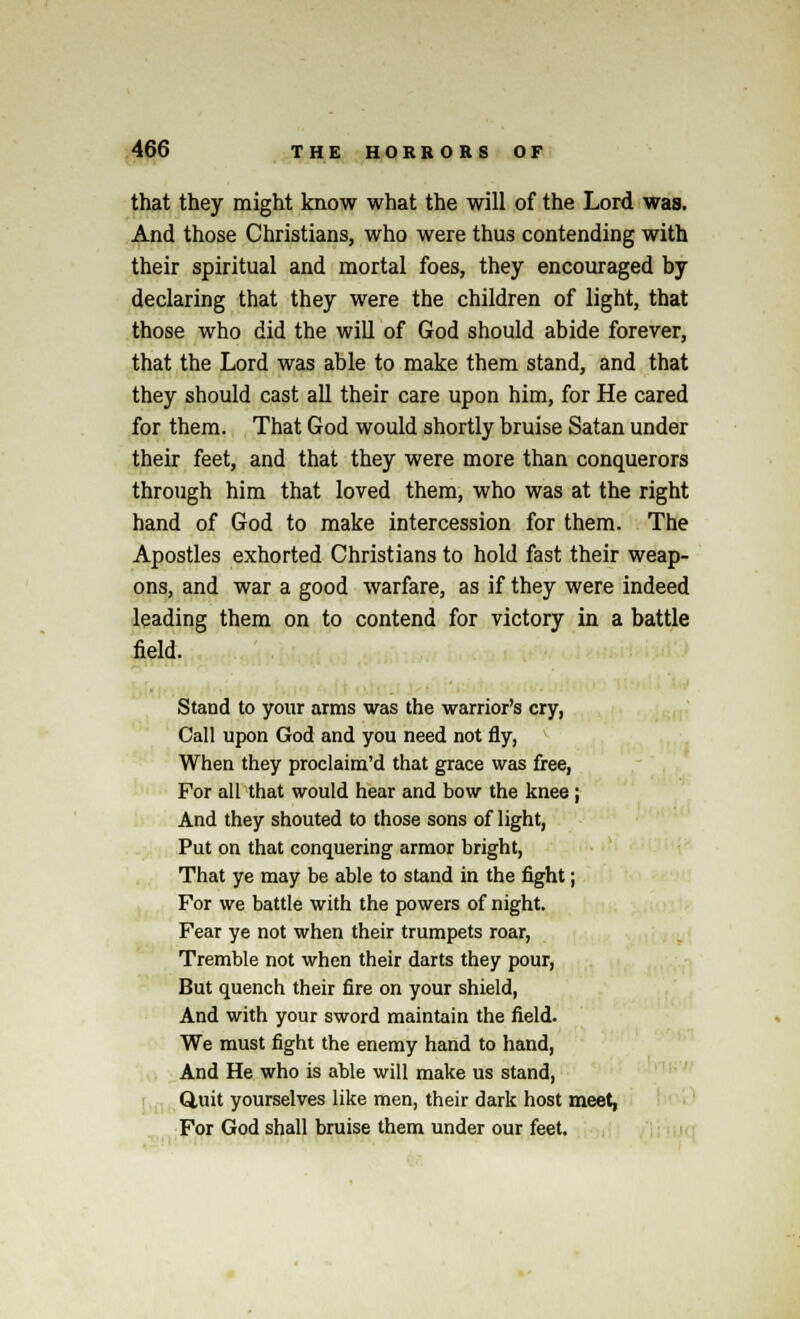 that they might know what the will of the Lord was. And those Christians, who were thus contending with their spiritual and mortal foes, they encouraged by declaring that they were the children of light, that those who did the will of God should abide forever, that the Lord was able to make them stand, and that they should cast all their care upon him, for He cared for them. That God would shortly bruise Satan under their feet, and that they were more than conquerors through him that loved them, who was at the right hand of God to make intercession for them. The Apostles exhorted Christians to hold fast their weap- ons, and war a good warfare, as if they were indeed leading them on to contend for victory in a battle field. Stand to your arms was the warrior's cry, Call upon God and you need not fly, When they proclaim'd that grace was free, For all that would hear and bow the knee; And they shouted to those sons of light, Put on that conquering armor bright, That ye may be able to stand in the fight; For we battle with the powers of night. Fear ye not when their trumpets roar, Tremble not when their darts they pour, But quench their fire on your shield, And with your sword maintain the field. We must fight the enemy hand to hand, And He who is able will make us stand, Quit yourselves like men, their dark host meet, For God shall bruise them under our feet.