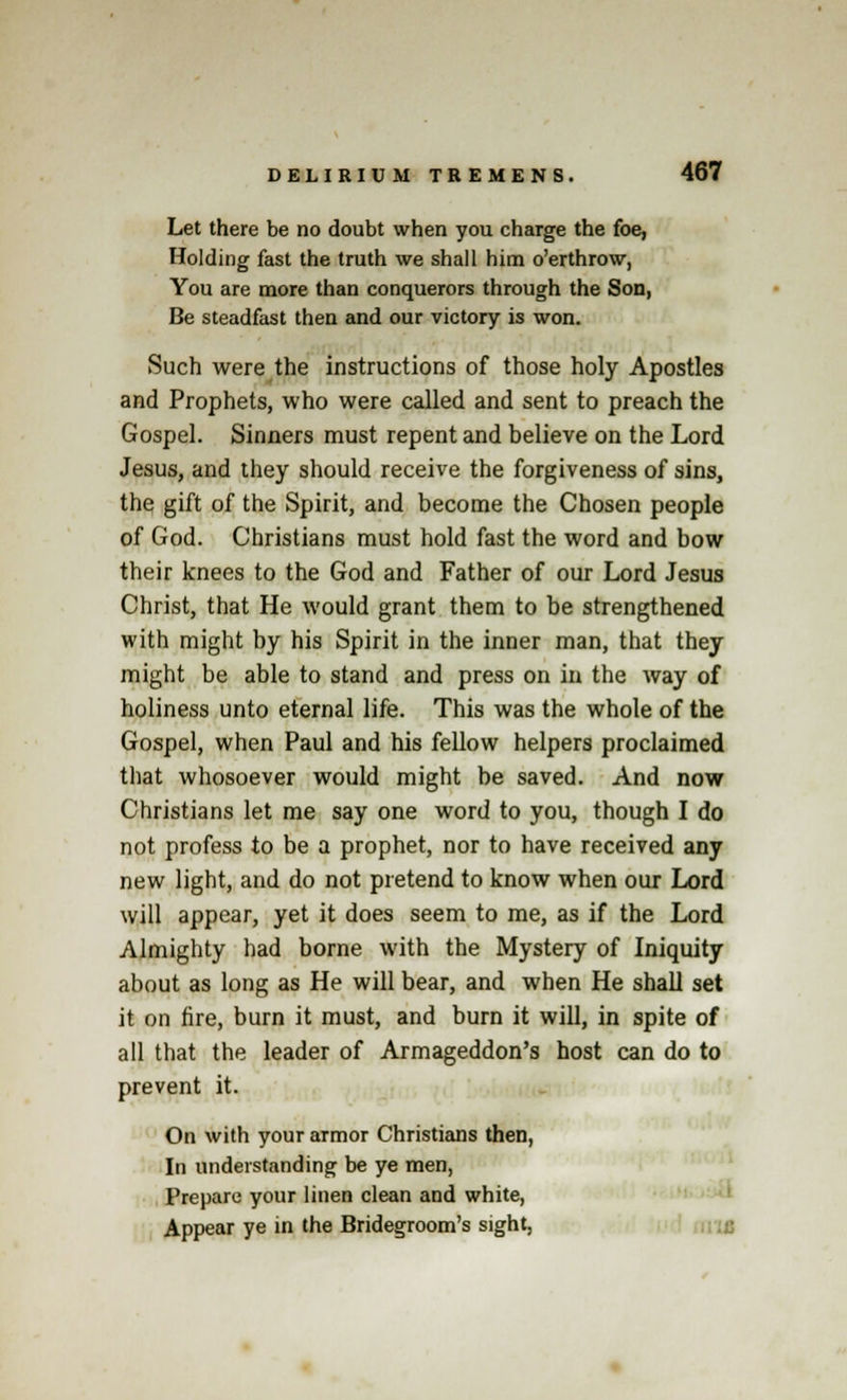Let there be no doubt when you charge the foe, Holding fast the truth we shall him o'erthrow, You are more than conquerors through the Son, Be steadfast then and our victory is won. Such were the instructions of those holy Apostles and Prophets, who were called and sent to preach the Gospel. Sinners must repent and believe on the Lord Jesus, and they should receive the forgiveness of sins, the gift of the Spirit, and become the Chosen people of God. Christians must hold fast the word and bow their knees to the God and Father of our Lord Jesus Christ, that He would grant them to be strengthened with might by his Spirit in the inner man, that they might be able to stand and press on in the way of holiness unto eternal life. This was the whole of the Gospel, when Paul and his fellow helpers proclaimed that whosoever would might be saved. And now Christians let me say one word to you, though I do not profess to be a prophet, nor to have received any new light, and do not pretend to know when our Lord will appear, yet it does seem to me, as if the Lord Almighty had borne with the Mystery of Iniquity about as long as He will bear, and when He shall set it on fire, burn it must, and burn it will, in spite of all that the leader of Armageddon's host can do to prevent it. On with your armor Christians then, In understanding be ye men, Prepare your linen clean and white, Appear ye in the Bridegroom's sight,