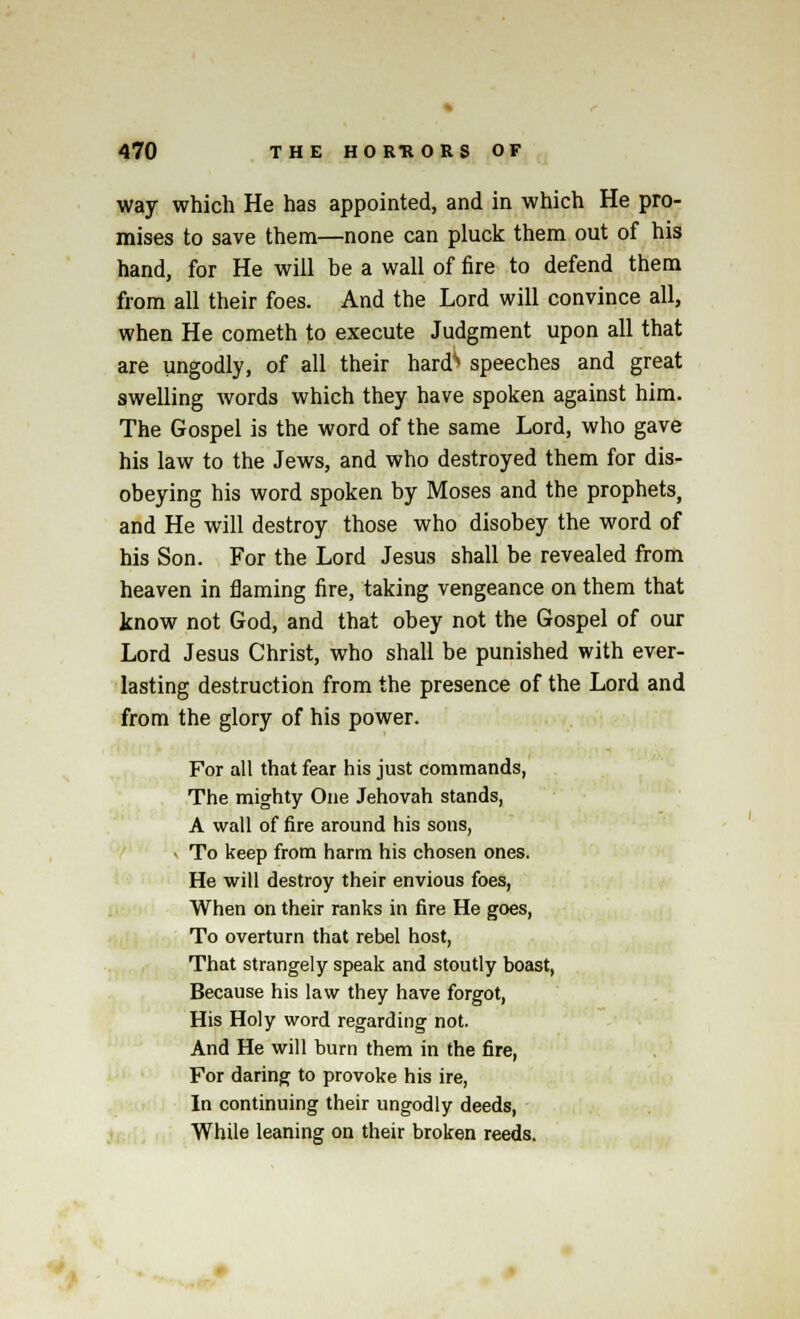 way which He has appointed, and in which He pro- mises to save them—none can pluck them out of his hand, for He will be a wall of fire to defend them from all their foes. And the Lord will convince all, when He cometh to execute Judgment upon all that are ungodly, of all their hards speeches and great swelling words which they have spoken against him. The Gospel is the word of the same Lord, who gave his law to the Jews, and who destroyed them for dis- obeying his word spoken by Moses and the prophets, and He will destroy those who disobey the word of his Son. For the Lord Jesus shall be revealed from heaven in flaming fire, taking vengeance on them that know not God, and that obey not the Gospel of our Lord Jesus Christ, who shall be punished with ever- lasting destruction from the presence of the Lord and from the glory of his power. For all that fear his just commands, The mighty One Jehovah stands, A wall of fire around his sons, - To keep from harm his chosen ones. He will destroy their envious foes, When on their ranks in fire He goes, To overturn that rebel host, That strangely speak and stoutly boast, Because his law they have forgot, His Holy word regarding not. And He will burn them in the fire, For daring to provoke his ire, In continuing their ungodly deeds, While leaning on their broken reeds.