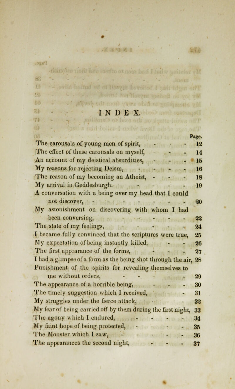 INDEX. The carousals of young men of spirit, - - 12 The effect of these carousals on myself, - - 14 An account of my deistical absurdities, 15 My reasons for rejecting Deism, 16 The reason of my becoming an Atheist, - - - 18 My arrival in Geddesburgh. - - 19 A conversation with a being over my head that I could not discover, - - - - - 20 My astonishment on discovering with whom I had been conversing, - - - 22 The state of my feelings, 24 I became fully convinced that the scriptures were true, 25 My expectation of being instantly killed, - - 26 The first appearance of the forms, 27 I had a glimpse of a form as the being shot through the air, 28 Punishment of the spirits for revealing themselves to me without orders, - - - 29 The appearance of a horrible being, 30 The timely suggestion which I received, - 31 My struggles under the fierce attack, - 32 My fear of being carried off by them during the first night, 33 The agony which I endured, 34 My faint hope of being protected, - - - 35 The Monster which I saw, 36 The appearances the second night, - - - 37