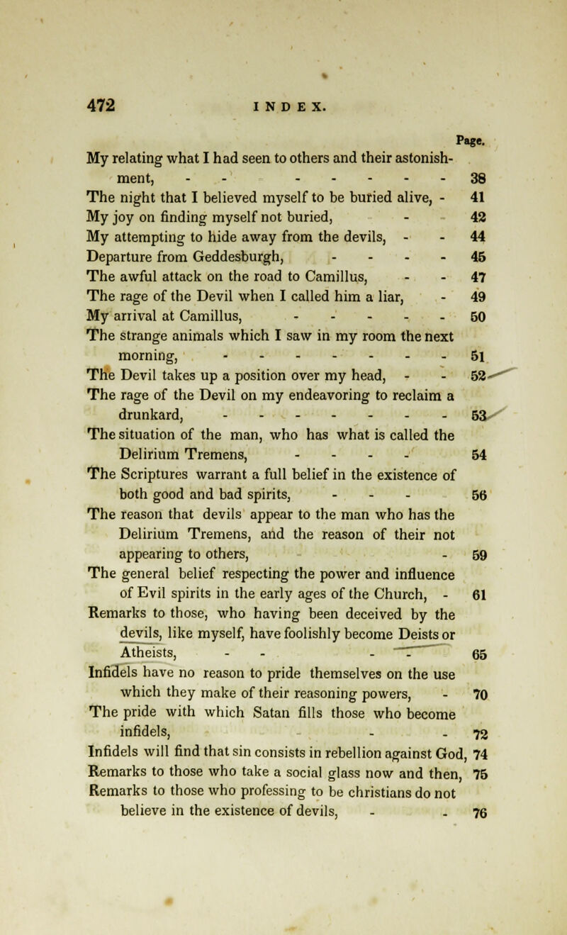 Page. My relating what I had seen to others and their astonish- ment, -- 38 The night that I believed myself to be buried alive, - 41 My joy on finding myself not buried, - 42 My attempting to hide away from the devils, - - 44 Departure from Geddesburgh, 45 The awful attack on the road to Camillus, - - 47 The rage of the Devil when I called him a liar, - 49 My arrival at Camillus, 60 The strange animals which I saw in my room the next morning, 5l The Devil takes up a position over my head, - - 52^^ The rage of the Devil on my endeavoring to reclaim a drunkard, 53 The situation of the man, who has what is called the Delirium Tremens, .... 54 The Scriptures warrant a full belief in the existence of both good and bad spirits, ... 55 The reason that devils appear to the man who has the Delirium Tremens, and the reason of their not appearing to others, - 59 The general belief respecting the power and influence of Evil spirits in the early ages of the Church, - 61 Remarks to those, who having been deceived by the devils, like myself, have foolishly become Deists or Atheists, - - - '. 65 Infidels have no reason to pride themselves on the use which they make of their reasoning powers, - 70 The pride with which Satan fills those who become infidels, - - 72 Infidels will find that sin consists in rebellion against God, 74 Remarks to those who take a social glass now and then, 75 Remarks to those who professing to be christians do not believe in the existence of devils, - - 76