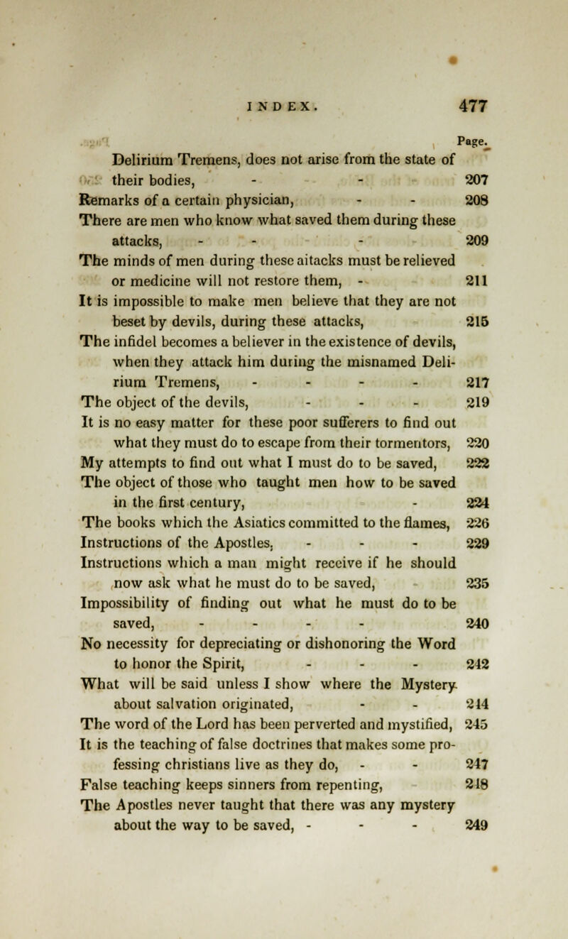 Page^ Delirium Tremens, does not arise from the state of their bodies, - - 207 Remarks of a certain physician, - - 208 There are men who know what saved them during these attacks, - - - 209 The minds of men during these aitacks must be relieved or medicine will not restore them, - 211 It is impossible to make men believe that they are not beset by devils, during these attacks, 215 The infidel becomes a believer in the existence of devils, when they attack him during the misnamed Deli- rium Tremens, .... 217 The object of the devils, - - - 219 It is no easy matter for these poor sufferers to find out what they must do to escape from their tormentors, 220 My attempts to find out what I must do to be saved, 222 The object of those who taught men how to be saved in the first century, - 224 The books which the Asiatics committed to the flames, 226 Instructions of the Apostles. ... 229 Instructions which a man might receive if he should now ask what he must do to be saved, 235 Impossibility of finding out what he must do to be saved, .... 240 No necessity for depreciating or dishonoring the Word to honor the Spirit, - - - 242 What will be said unless I show where the Mystery- about salvation originated, - - 214 The word of the Lord has been perverted and mystified, 245 It is the teaching of false doctrines that makes some pro- fessing christians live as they do, - - 247 False teaching keeps sinners from repenting, 218 The Apostles never taught that there was any mystery about the way to be saved, - - - 249