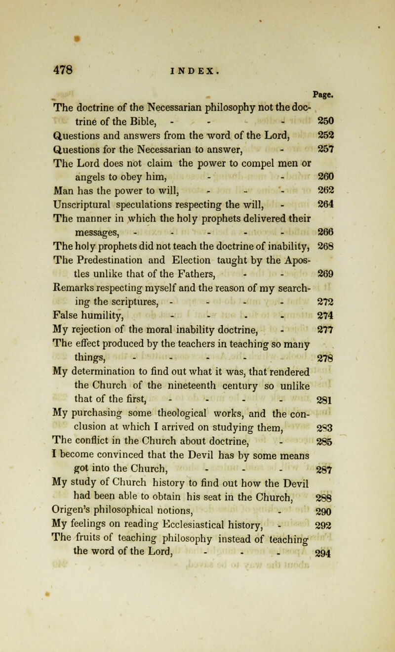 Page. The doctrine of the Necessarian philosophy not the doc- trine of the Bible, - - - 250 Questions and answers from the word of the Lord, 252 Questions for the Necessarian to answer, - 257 The Lord does not claim the power to compel men or angels to obey him, - - 260 Man has the power to will, - 262 Unscriptural speculations respecting the will, - 264 The manner in which the holy prophets delivered their messages, ----- 266 The holy prophets did not teach the doctrine of inability, 268 The Predestination and Election taught by the Apos- tles unlike that of the Fathers, - - 269 Remarks respecting myself and the reason of my search- ing the scriptures, - 272 False humility, .... 274 My rejection of the moral inability doctrine, - 277 The effect produced by the teachers in teaching so many things, - 278 My determination to find out what it was, that rendered the Church of the nineteenth century so unlike that of the first, 281 My purchasing some theological works, and the con- clusion at which I arrived on studying them, 2S3 The conflict in the Church about doctrine, - 285 I become convinced that the Devil has by some means got into the Church, - - - 287 My study of Church history to find out how the Devil had been able to obtain his seat in the Church, 288 Origen's philosophical notions, - 290 My feelings on reading Ecclesiastical history, - 292 The fruits of teaching philosophy instead of teaching the word of the Lord, - - . 294