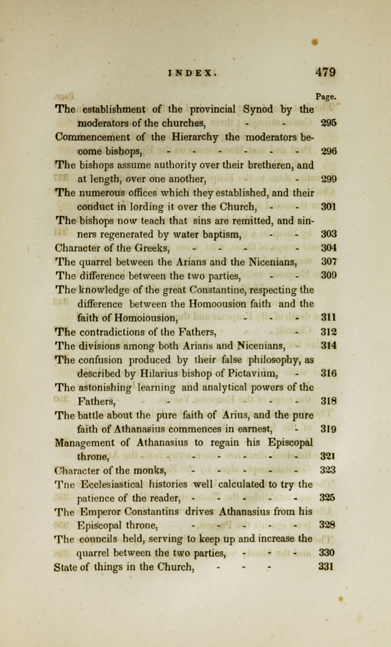 Page. The establishment of the provincial Synod by the moderators of the churches, - - 295 Commencement of the Hierarchy the moderators be- come bishops, 296 The bishops assume authority over their bretheren, and at length, over one another, - 299 The numerous offices which they established, and their conduct in lording it over the Church, - - 301 The bishops now teach that sins are remitted, and sin- ners regenerated by water baptism, - - 303 Character of the Greeks, ... . 304 The quarrel between the Arians and the Nicenians, 307 The difference between the two parties, - - 309 The knowledge of the great Constantine, respecting the difference between the Homoousion faith and the faith of Homoiousion, ... 311 The contradictions of the Fathers, - 312 The divisions among both Arians and Nicenians, 314 The confusion produced by their false philosophy, as described by Hilarius bishop of Pictavium, - 316 The astonishing learning and analytical powers of the Fathers, - 318 The battle about the pure faith of Alius, and the pure faith of Athanasius commences in earnest, - 319 Management of Athanasius to regain his Episcopal throne, 321 Character of the monks, 323 Tne Ecclesiastical histories well calculated to try the patience of the reader, 325 The Emperor Constantins drives Athanasius from his Episcopal throne, 329 The councils held, serving to keep up and increase the quarrel between the two parties, - 330 State of things in the Church, ... 331