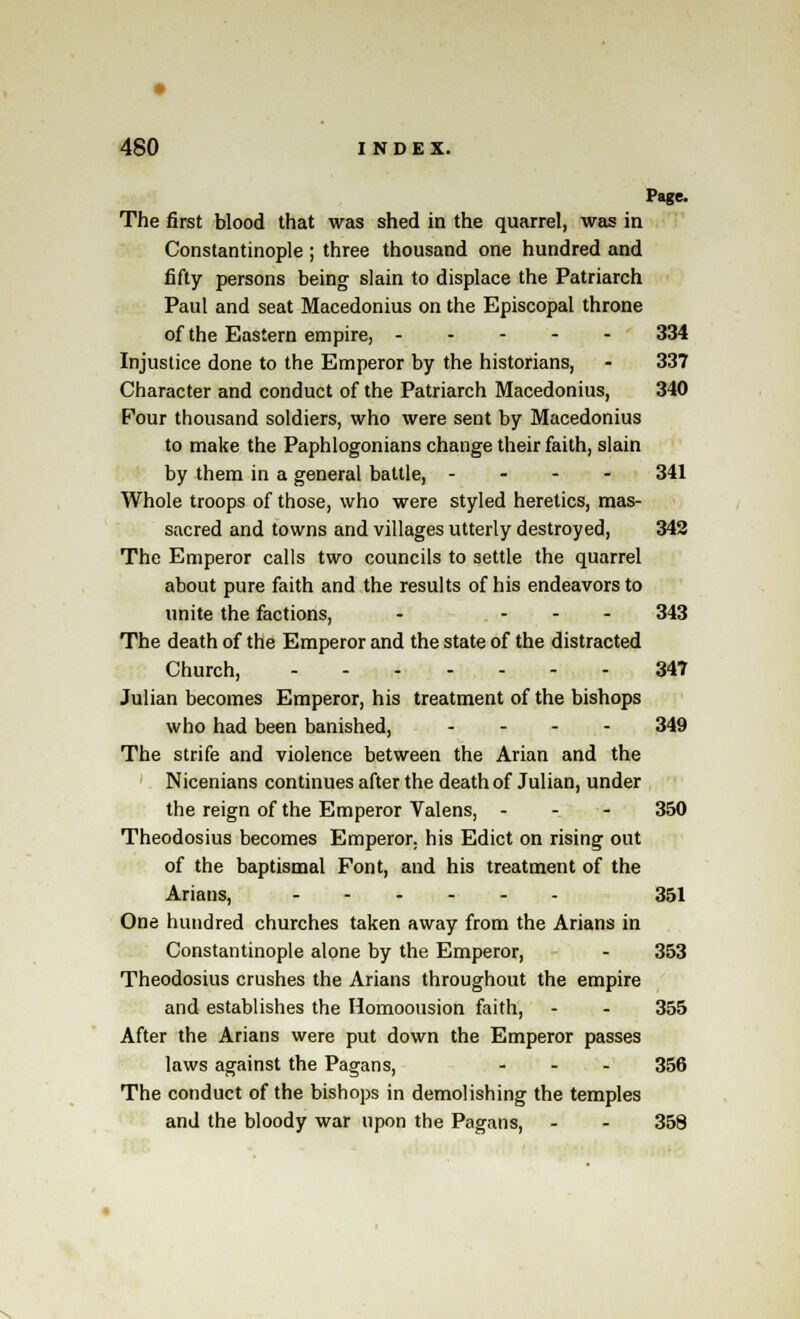 Page. The first blood that was shed in the quarrel, was in Constantinople ; three thousand one hundred and fifty persons being slain to displace the Patriarch Paul and seat Macedonius on the Episcopal throne of the Eastern empire, ' 334 Injustice done to the Emperor by the historians, - 337 Character and conduct of the Patriarch Macedonius, 340 Four thousand soldiers, who were sent by Macedonius to make the Paphlogonians change their faith, slain by them in a general battle, - - - - 341 Whole troops of those, who were styled heretics, mas- sacred and towns and villages utterly destroyed, 342 The Emperor calls two councils to settle the quarrel about pure faith and the results of his endeavors to unite the factions, - - - - 343 The death of the Emperor and the state of the distracted Church, 347 Julian becomes Emperor, his treatment of the bishops who had been banished, .... 349 The strife and violence between the Arian and the Nicenians continues after the death of Julian, under the reign of the Emperor Valens, - 350 Theodosius becomes Emperor, his Edict on rising out of the baptismal Font, and his treatment of the Arians, 351 One hundred churches taken away from the Arians in Constantinople alone by the Emperor, - 353 Theodosius crushes the Arians throughout the empire and establishes the Homoousion faith, - - 355 After the Arians were put down the Emperor passes laws against the Pagans, ... 356 The conduct of the bishops in demolishing the temples and the bloody war upon the Pagans, - - 358