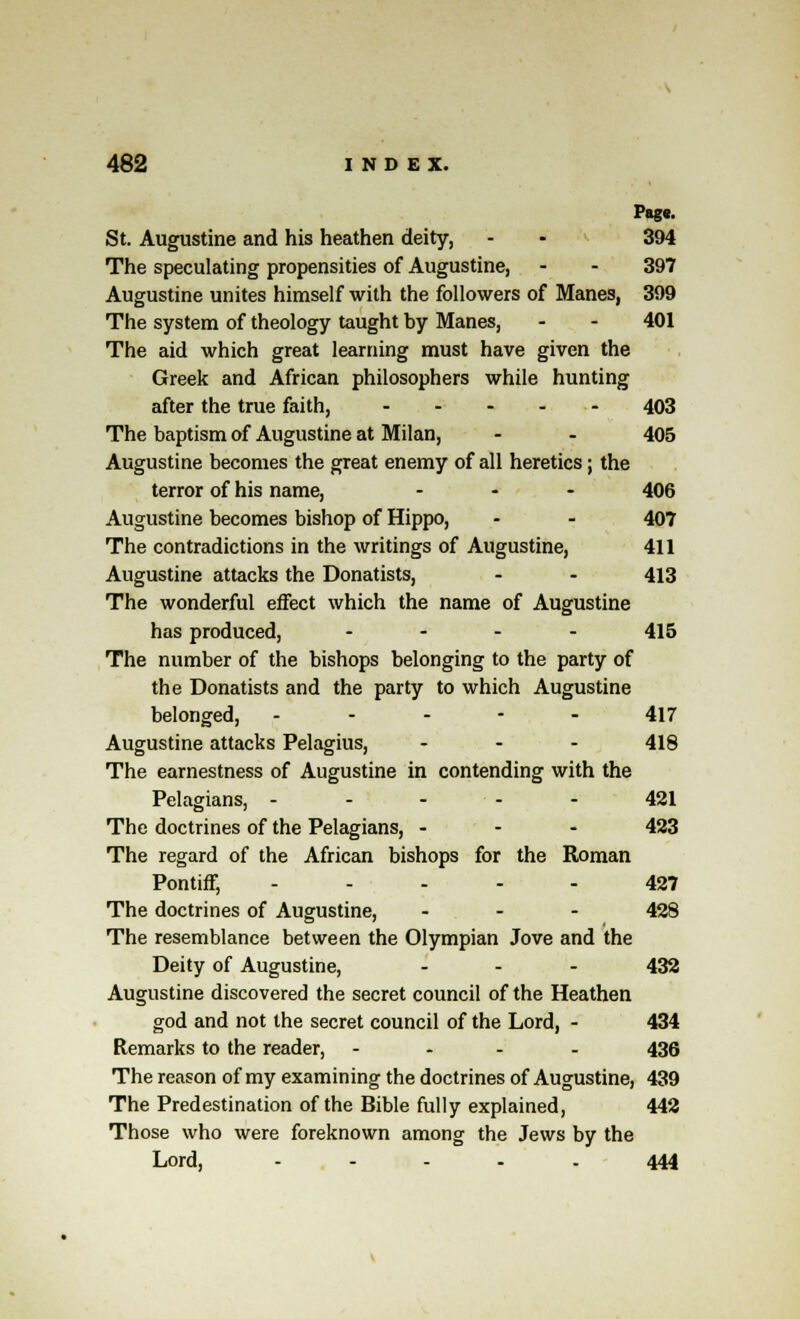 Pag«. St. Augustine and his heathen deity, - - 394 The speculating propensities of Augustine, - - 397 Augustine unites himself with the followers of Manes, 399 The system of theology taught by Manes, - - 401 The aid which great learning must have given the Greek and African philosophers while hunting after the true faith, ----- 403 The baptism of Augustine at Milan, - - 405 Augustine becomes the great enemy of all heretics; the terror of his name, ... 406 Augustine becomes bishop of Hippo, - - 407 The contradictions in the writings of Augustine, 411 Augustine attacks the Donatists, - - 413 The wonderful effect which the name of Augustine has produced, - 415 The number of the bishops belonging to the party of the Donatists and the party to which Augustine belonged, ----- 417 Augustine attacks Pelagius, ... 418 The earnestness of Augustine in contending with the Pelagians, ----- 421 The doctrines of the Pelagians, - 423 The regard of the African bishops for the Roman Pontiff, ----- 427 The doctrines of Augustine, ... 428 The resemblance between the Olympian Jove and the Deity of Augustine, ... 432 Augustine discovered the secret council of the Heathen god and not the secret council of the Lord, - 434 Remarks to the reader, - 436 The reason of my examining the doctrines of Augustine, 439 The Predestination of the Bible fully explained, 442 Those who were foreknown among the Jews by the Lord, . . . . . 444