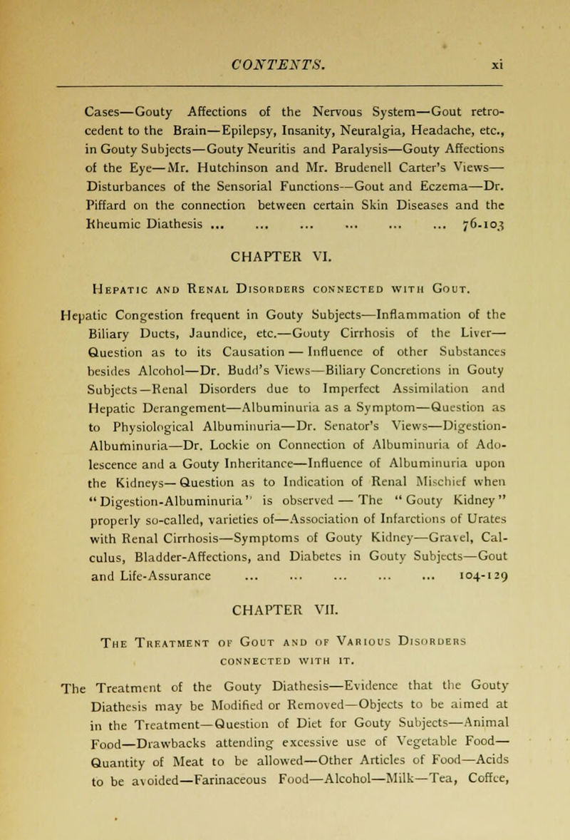 Cases—Gouty Affections of the Nervous System—Gout retro- cedent to the Brain—Epilepsy, Insanity, Neuralgia, Headache, etc., in Gouty Subjects—Gouty Neuritis and Paralysis—Gouty Affections of the Eye—Mr. Hutchinson and Mr. Brudenell Carter's Views— Disturbances of the Sensorial Functions—Gout and Eczema—Dr. Piffard on the connection between certain Skin Diseases and the Rheumic Diathesis ... ... ... ... 76.10.? CHAPTER VI. Hepatic and Renal Disorders connected with Gout. Hepatic Congestion frequent in Gouty Subjects—Inflammation of the Biliary Ducts, Jaundice, etc.—Gouty Cirrhosis of the Liver—■ Question as to its Causation — Influence of other Substances besides Alcohol—Dr. Budd's Views—Biliary Concretions in Gouty Subjects—Renal Disorders due to Imperfect Assimilation and Hepatic Derangement—Albuminuria as a Symptom—Question as to Physiological Albuminuria—Dr. Senator's Views—Digestion- Albuminuria—Dr. Lockie on Connection of Albuminuria of Ado- lescence and a Gouty Inheritance—Influence of Albuminuria upon the Kidneys—Question as to Indication of Renal Mischief when Digestion-Albuminuria is observed — The Gouty Kidney properly so-called, varieties of—Association of Infarctions of Urates with Renal Cirrhosis—Symptoms of Gouty Kidney—Gravel, Cal- culus, Bladder-Affections, and Diabetes in Gouty Subjects—Gout and Life-Assurance ... ... ... ... ... 104-129 CHAPTER VII. The Treatment of Gout and of Various Disorders connected with it. The Treatment of the Gouty Diathesis—Evidence that the Gouty Diathesis may be Modified or Removed—Objects to be aimed at in the Treatment—Question of Diet for Gouty Subjects—Animal Food—Drawbacks attending excessive use of Vegetable Food— Quantity of Meat to be allowed—Other Articles of Food—Acids to be avoided—Farinaceous Food—Alcohol—Milk—Tea, Coffee,