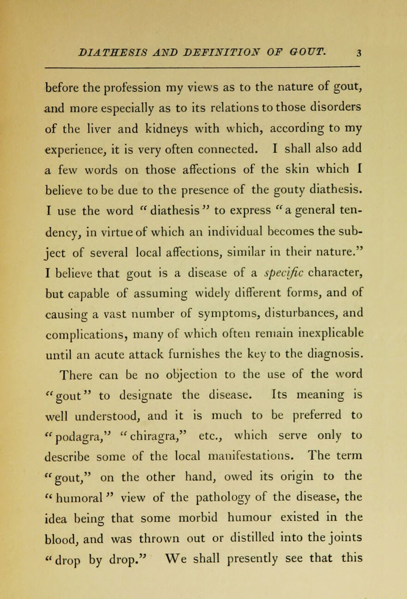 before the profession my views as to the nature of gout, and more especially as to its relations to those disorders of the liver and kidneys with which, according to my experience, it is very often connected. I shall also add a few words on those affections of the skin which I believe to be due to the presence of the gouty diathesis. I use the word  diathesis  to express  a general ten- dency, in virtue of which an individual becomes the sub- ject of several local affections, similar in their nature. I believe that gout is a disease of a specific character, but capable of assuming widely different forms, and of causing a vast number of symptoms, disturbances, and complications, many of which often remain inexplicable until an acute attack furnishes the key to the diagnosis. There can be no objection to the use of the word gout to designate the disease. Its meaning is well understood, and it is much to be preferred to podagra, chiragra, etc., which serve only to describe some of the local manifestations. The term gout, on the other hand, owed its origin to the  humoral view of the pathology of the disease, the idea being that some morbid humour existed in the blood, and was thrown out or distilled into the joints  drop by drop. We shall presently see that this