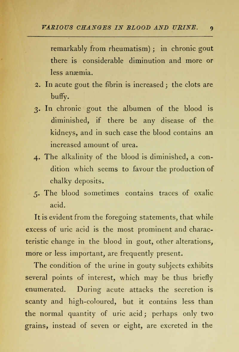 remarkably from rheumatism); in chronic gout there is considerable diminution and more or less anaemia. 3. In acute gout the fibrin is increased; the clots are buffy. 3. In chronic gout the albumen of the blood is diminished, if there be any disease of the kidneys, and in such case the blood contains an increased amount of urea. 4. The alkalinity of the blood is diminished, a con- dition which seems to favour the production of chalky deposits. 5. The blood sometimes contains traces of oxalic acid. It is evident from the foregoing statements, that while excess of uric acid is the most prominent and charac- teristic change in the blood in gout, other alterations, more or less important, are frequently present. The condition of the urine in gouty subjects exhibits several points of interest, which may be thus briefly enumerated. During acute attacks the secretion is scanty and high-coloured, but it contains less than the normal quantity of uric acid; perhaps only two grains, instead of seven or eight, are excreted in the