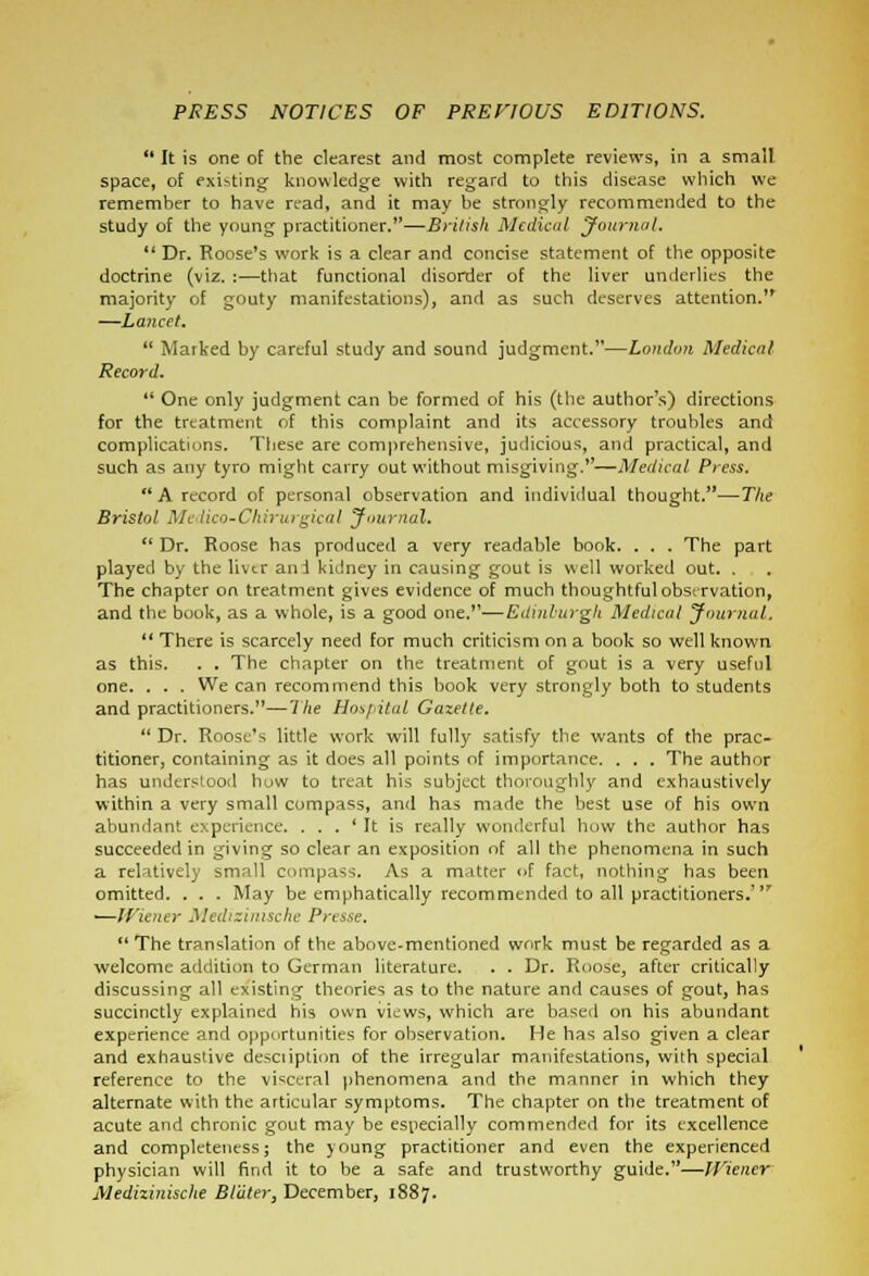 PRESS NOTICES OF PREVIOUS EDITIONS.  It is one of the clearest and most complete reviews, in a small space, of existing knowledge with regard to this disease which we remember to have read, and it may be strongly recommended to the study of the young practitioner.—British Medical Journal.  Dr. Roose's work is a clear and concise statement of the opposite doctrine (viz. :—that functional disorder of the liver underlies the majority of gouty manifestations), and as such deserves attention. —Lancet.  Marked by careful study and sound judgment.—London Medical Record.  One only judgment can be formed of his (the author's) directions for the treatment of this complaint and its accessory troubles and complications. These are comprehensive, judicious, and practical, and such as any tyro might carry out without misgiving.—Medical Press.  A record of personal observation and individual thought.—The Bristol Medico-Chirurgical Journal. Dr. Roose has produced a very readable book. . . . The part played by the liver ani kidney in causing gout is well worked out. . The chapter on treatment gives evidence of much thoughtful observation, and the book, as a whole, is a good one.—Edinburgh Medical Journal. 11 There is scarcely need for much criticism on a book so well known as this. . . The chapter on the treatment of gout is a very useful one. . . . We can recommend this book very strongly both to students and practitioners.—I he Hospital Gazette.  Dr. Roose's little work will fully satisfy the wants of the prac- titioner, containing as it does all points of importance. . . . The author has understood how to treat his subject thoroughly and exhaustively within a very small compass, and has made the best use of his own abundant experience. . . . ' It is really wonderful how the author has succeeded in giving so clear an exposition of all the phenomena in such a relatively small compass. As a matter <>f fact, nothing has been omitted. . . . May be emphatically recommended to all practitioners.7 ■—Wiener Medizimsche Presse.  The translation of the above-mentioned work must be regarded as a welcome addition to German literature. . . Dr. Roose3 after critically discussing all existing theories as to the nature and causes of gout, has succinctly explained his own views, which are based on his abundant experience and opportunities for observation. He has also given a clear and exhaustive description of the irregular manifestations, with special reference to the visceral phenomena and the manner in which they alternate with the articular symptoms. The chapter on the treatment of acute and chronic gout may be especially commended for its excellence and completeness; the young practitioner and even the experienced physician will find it to be a safe and trustworthy guide.—Wiener Medizinische Blater, December, 1887.