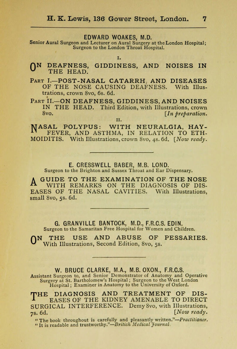 EDWARD WOAKES, M.D. Senior Aural Surgeon and Lecturer on Aural Surgery at the London Hospital; Surgeon to the London Throat Hospital. I. flN DEAFNESS, GIDDINESS, AND NOISES IN u THE HEAD. Part I.—POST-NASAL CATARRH, AND DISEASES OF THE NOSE CAUSING DEAFNESS. With Illus- trations, crown 8vo, 6s. 6d. Part II.—ON DEAFNESS, GIDDINESS, AND NOISES IN THE HEAD. Third Edition, with Illustrations, crown 8vo. [In preparation. II. 1UASAL POLYPUS: WITH NEURALGIA, HAY- 11 FEVER, AND ASTHMA, IN RELATION TO ETH- MOIDITIS. With Illustrations, crown 8vo, 4s. 6d. [Now ready. E. CRESSWELL BABER, M.B. LOND. Surgeon to the Brighton and Sussex Throat and Ear Dispensary. A GUIDE TO THE EXAMINATION OF THE NOSE WITH REMARKS ON THE DIAGNOSIS OF DIS- EASES OF THE NASAL CAVITIES. With Illustrations, small 8vo, 5s. 6d. 0 G. GRANVILLE BANTOCK, M.D., F.R.C.S. EDIN. Surgeon to the Samaritan Free Hospital for Women and Children. THE USE AND ABUSE OF PESSARIES. With Illustrations, Second Edition, 8vo, 5s. W. BRUCE CLARKE, M.A., M.B. OXON., F.R.C.S. Assistant Surgeon to, and Senior Demonstrator of Anatomy and Operative Surgery at St. Bartholomew's Hospital; Surgeon to the West London Hospital; Examiner in Anatomy to the University of Oxford. THE DIAGNOSIS AND TREATMENT OF DIS- EASES OF THE KIDNEY AMENABLE TO DIRECT SURGICAL INTERFERENCE. DemySvo, with Illustrations, 7s. 6d. [Now ready.  The book throughout is carefully and pleasantly written.—Practitioner.  It is readable and trustworthy.—British Medical Journal